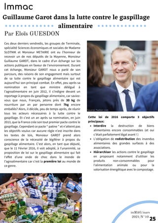 Ces deux derniers vendredis, les groupes de Terminale,
spécialité Sciences économiques et sociales de Madame
SLOTNIK et Monsieur METAIRIE ont eu l’honneur de
recevoir un de nos députés de la Mayenne, Monsieur
Guillaume GAROT, dans le cadre d’un échange sur les
actions publiques en faveur de l’environnement. Durant
cet échange, Monsieur GAROT nous a parlé de son
parcours, des raisons de son engagement mais surtout
de sa lutte contre le gaspillage alimentaire qui est
aujourd’hui son principal combat. En effet, peu après sa
nomination en tant que ministre délégué à
l’agroalimentaire en juin 2012, il s’indigne devant un
reportage à propos du gaspillage alimentaire, car saviez-
vous que nous, Français, jetons près de 30 kg de
nourriture par an par personne dont 7kg encore
emballés? Alors, il décide, peu de temps après, de réunir
tous les acteurs nécessaires à la lutte contre le
gaspillage. Et c’est un an après sa nomination, en juin
2013, que la France crée son tout premier pacte contre le
gaspillage. Cependant ce pacte “ patine ” et n’atteint pas
les objectifs voulus car aucune règle n’est inscrite dans
les textes de lois, Monsieur GAROT prend alors
conscience de la nécessité de légiférer à propos du
gaspillage alimentaire. C’est alors, en tant que député,
que le 11 Février 2016, il voit adopté, à l'unanimité, sa
proposition de loi sur le gaspillage alimentaire qui fait
l’effet d’une onde de choc dans le monde de
l’agroalimentaire car c’est la première loi au monde de
ce genre.
Guillaume Garot dans la lutte contre le gaspillage
alimentaire
Source: Twitter.com
Immac
Par Eloïs GUESDON
Photos de Europ'raid; Europ'raid fr.
Interdire la destruction de biens
alimentaires encore consommables (et oui
c’était parfaitement légal avant ! )
L’obligation de redistribution des invendus
alimentaires des grandes surfaces à des
associations.
Hiérarchiser les actions contre le gaspillage
en proposant notamment d’utiliser les
produits non-consommables pour
l’alimentation animale ou pour la
valorisation énergétique avec le compostage.
Cette loi de 2016 comporte 3 objectifs
principaux:
Source: .Pro-portion.fr
imMAG/mars
2021/N°10
25
 