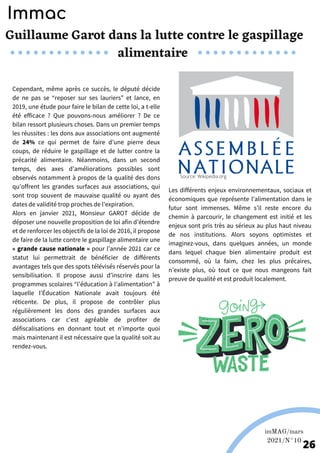 Guillaume Garot dans la lutte contre le gaspillage
alimentaire
Europ'raid; Europ'raid fr.
Photos de Europ'raid; Europ'raid fr.
Cependant, même après ce succès, le député décide
de ne pas se “reposer sur ses lauriers” et lance, en
2019, une étude pour faire le bilan de cette loi, a t-elle
été efficace ? Que pouvons-nous améliorer ? De ce
bilan ressort plusieurs choses. Dans un premier temps
les réussites : les dons aux associations ont augmenté
de 24% ce qui permet de faire d’une pierre deux
coups, de réduire le gaspillage et de lutter contre la
précarité alimentaire. Néanmoins, dans un second
temps, des axes d’améliorations possibles sont
observés notamment à propos de la qualité des dons
qu’offrent les grandes surfaces aux associations, qui
sont trop souvent de mauvaise qualité ou ayant des
dates de validité trop proches de l'expiration.
Alors en janvier 2021, Monsieur GAROT décide de
déposer une nouvelle proposition de loi afin d’étendre
et de renforcer les objectifs de la loi de 2016, il propose
de faire de la lutte contre le gaspillage alimentaire une
« grande cause nationale » pour l’année 2021 car ce
statut lui permettrait de bénéficier de différents
avantages tels que des spots télévisés réservés pour la
sensibilisation. Il propose aussi d’inscrire dans les
programmes scolaires “l’éducation à l’alimentation” à
laquelle l’Éducation Nationale avait toujours été
réticente. De plus, il propose de contrôler plus
régulièrement les dons des grandes surfaces aux
associations car c’est agréable de profiter de
défiscalisations en donnant tout et n’importe quoi
mais maintenant il est nécessaire que la qualité soit au
rendez-vous.
Les différents enjeux environnementaux, sociaux et
économiques que représente l’alimentation dans le
futur sont immenses. Même s’il reste encore du
chemin à parcourir, le changement est initié et les
enjeux sont pris très au sérieux au plus haut niveau
de nos institutions. Alors soyons optimistes et
imaginez-vous, dans quelques années, un monde
dans lequel chaque bien alimentaire produit est
consommé, où la faim, chez les plus précaires,
n’existe plus, où tout ce que nous mangeons fait
preuve de qualité et est produit localement.
Immac
Source: Wikipedia.org
imMAG/mars
2021/N°10
26
 