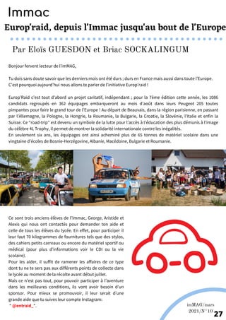 Bonjour fervent lecteur de l’imMAG,
Tu dois sans doute savoir que les derniers mois ont été durs ; durs en France mais aussi dans toute l’Europe.
C’est pourquoi aujourd’hui nous allons te parler de l’initiative Europ’raid !
Europ’Raid c’est tout d’abord un projet caritatif, indépendant ; pour la 7ème édition cette année, les 1086
candidats regroupés en 362 équipages embarqueront au mois d’août dans leurs Peugeot 205 toutes
pimpantes pour faire le grand tour de l’Europe ! Au départ de Beauvais, dans la région parisienne, en passant
par l’Allemagne, la Pologne, la Hongrie, la Roumanie, la Bulgarie, la Croatie, la Slovénie, l’Italie et enfin la
Suisse. Ce “road-trip” est devenu un symbole de la lutte pour l’accès à l’éducation des plus démunis à l’image
du célèbre 4L Trophy, il permet de montrer la solidarité internationale contre les inégalités.
En seulement six ans, les équipages ont ainsi acheminé plus de 65 tonnes de matériel scolaire dans une
vingtaine d’écoles de Bosnie-Herzégovine, Albanie, Macédoine, Bulgarie et Roumanie.
Europ'raid, depuis l'Immac jusqu'au bout de l'Europe
Ce sont trois anciens élèves de l’Immac, George, Aristide et
Alexis qui nous ont contactés pour demander ton aide et
celle de tous les élèves du lycée. En effet, pour participer il
leur faut 70 kilogrammes de fournitures tels que des stylos,
des cahiers petits carreaux ou encore du matériel sportif ou
médical (pour plus d’informations voir le CDI ou la vie
scolaire).
Pour les aider, il suffit de ramener les affaires de ce type
dont tu ne te sers pas aux différents points de collecte dans
le lycée au moment de la récolte avant début juillet.
Mais ce n’est pas tout, pour pouvoir participer à l’aventure
dans les meilleures conditions, ils vont avoir besoin d’un
sponsor. Pour mieux se promouvoir, il leur serait d’une
grande aide que tu suives leur compte Instagram:
“ @entraid_”.
Europ'raid; Europ'raid fr.
Immac
Par Eloïs GUESDON et Briac SOCKALINGUM
Photos de Europ'raid; Europ'raid fr.
imMAG/mars
2021/N°10
27
 