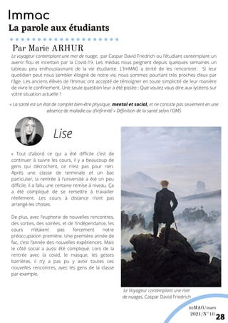 « Tout d’abord ce qui a été difficile c’est de
continuer à suivre les cours, il y a beaucoup de
gens qui décrochent, ce n’est pas pour rien.
Après une classe de terminale et un bac
particulier, la rentrée à l’université a été un peu
difficile, il a fallu une certaine remise à niveau. Ça
a été compliqué de se remettre à travailler
réellement. Les cours à distance n’ont pas
arrangé les choses.
De plus, avec l’euphorie de nouvelles rencontres,
des sorties, des soirées, et de l’indépendance, les
cours n’étaient pas forcement notre
préoccupation première. Une première année de
fac, c’est l’année des nouvelles expériences. Mais
le côté social a aussi été compliqué. Lors de la
rentrée avec la covid, le masque, les gestes
barrières, il n’y a pas pu y avoir toutes ces
nouvelles rencontres, avec les gens de la classe
par exemple.
Le voyageur contemplant une mer de nuage, par Caspar David Friedrich ou l’étudiant contemplant un
avenir flou et incertain par la Covid-19. Les médias nous peignent depuis quelques semaines un
tableau peu enthousiasmant de la vie étudiante. L'ImMAG a tenté de les rencontrer. Si leur
quotidien peut nous sembler éloigné de notre vie, nous sommes pourtant très proches d’eux par
l'âge. Les anciens élèves de l’Immac ont accepté de témoigner en toute simplicité de leur manière
de vivre le confinement. Une seule question leur a été posée : Que voulez vous dire aux lycéens sur
votre situation actuelle ?
« La santé est un état de complet bien-être physique, mental et social, et ne consiste pas seulement en une
absence de maladie ou d'infirmité » Définition de la santé selon l'OMS
Lise
Immac
La parole aux étudiants
Le Voyageur contemplant une mer
de nuages, Caspar David Friedrich
Par Marie ARHUR
imMAG/mars
2021/N°10
28
 