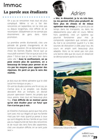On a pu se rencontrer mais tout est plus
compliqué. Même si on a fait des
rencontres en septembre, on ne s’est pas
vu depuis longtemps, c’est difficile de se
recontacter. Globalement on ne connait pas
énormément de gens dans notre
promotion.
La première année d’université, c’est une
période de grands changements et de
remise en question. On se demande si on a
choisi les bonnes études. Est-ce que ça
nous plaît vraiment ? Est-ce que je suis à ma
place ? Est-ce que je me sens bien dans
cette ville ? Avec le confinement, on se
pose encore plus de questions, on a
beaucoup de temps pour penser et on
n'a pas les moyens pour apporter des
réponses. On perd un peu le sens des
réalités.
Je dois tout de même admettre que le côté
social me manque un peu. »
On voit les études comme une fin en soi, on
n'arrive plus à se projeter. Les études
devraient être un tremplin, on devrait
pouvoir apercevoir l’avenir, les projets que
nous avions, mais tout est beaucoup plus
flou. C’est difficile de se motiver parce
qu'on doit étudier pour un futur que
l’on n'arrive pas à voir.
Je m’estime chanceuse, parce que mes amis
sont avec moi sur Angers et que ma famille
n’est pas loin mais quand je pense à ceux
qui sont éloignés de leur famille et qui n’ont
pas eu l’opportunité de faire des rencontres
et de nouer des liens forts dès septembre,
c’est une situation difficile, on se sent juste
seul. »
« Moi, le distantiel, je le vis très bien.
Ça me permet d’être plus productif, de
faire plus de choses et de mieux
optimiser mon temps. Je ne perds plus de
temps dans les transports, ou dans les
déplacements pour aller en cours. Même
hors pandémie, c’est un système qui
pourrait fonctionner pour moi. Je
comprends cependant que certains aient
du mal à se concentrer quand il y ’a des
sources de distraction à côté, pour eux, les
cours en amphi sont beaucoup plus
adaptés. Donc ce ne serait pas non plus
une bonne idée que les cours en distanciel
se démocratisent après la covid.
Adrien
Mélancolie, Edvard Munch
Immac
La parole aux étudiants
imMAG/mars
2021/N°10
29
 
