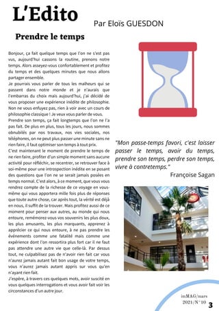 Bonjour, ça fait quelque temps que l’on ne s’est pas
vus, aujourd’hui cassons la routine, prenons notre
temps. Alors asseyez-vous confortablement et profitez
du temps et des quelques minutes que nous allons
partager ensemble.
Je pourrais vous parler de tous les malheurs qui se
passent dans notre monde et je n’aurais que
l'embarras du choix mais aujourd’hui, j’ai décidé de
vous proposer une expérience inédite de philosophie.
Non ne vous enfuyez pas, rien à voir avec un cours de
philosophie classique ! Je veux vous parler de vous.
Prendre son temps, ça fait longtemps que l’on ne l’a
pas fait. De plus en plus, tous les jours, nous sommes
obnubilés par nos travaux, nos vies sociales, nos
téléphones, on ne peut plus passer une minute sans ne
rien faire, il faut optimiser son temps à tout prix.
C’est maintenant le moment de prendre le temps de
ne rien faire, profiter d’un simple moment sans aucune
activité pour réfléchir, se recentrer, se retrouver face à
soi-même pour une introspection inédite en se posant
des questions que l’on ne se serait jamais posées en
temps normal. C’est alors, à ce moment, que vous vous
rendrez compte de la richesse de ce voyage en vous-
même qui vous apportera mille fois plus de réponses
que toute autre chose, car après tout, la vérité est déjà
en nous, il suffit de la trouver. Mais profitez aussi de ce
moment pour penser aux autres, au monde qui nous
entoure, remémorez-vous vos souvenirs les plus doux,
les plus amusants, les plus marquants, apprenez à
apprécier ce qui nous entoure, à ne pas prendre les
événements comme une fatalité mais comme une
expérience dont l’on ressortira plus fort car il ne faut
pas attendre une autre vie que celle-là. Par dessus
tout, ne culpabilisez pas de n'avoir rien fait car vous
n’aurez jamais autant fait bon usage de votre temps,
vous n’aurez jamais autant appris sur vous qu’en
n’ayant rien fait.
J’espère, à travers ces quelques mots, avoir suscité en
vous quelques interrogations et vous avoir fait voir les
circonstances d’un autre jour.
Prendre le temps
Par Eloïs GUESDON
L'Edito
imMAG/mars
2021/N°10
3
"Mon passe-temps favori, c'est laisser
passer le temps, avoir du temps,
prendre son temps, perdre son temps,
vivre à contretemps."
Françoise Sagan
 