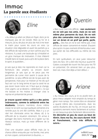 « Au début ça allait car j’étais en foyer, donc je ne
manquais pas de vie sociale. Mais au fur et à
mesure, j’ai eu de plus en plus de mal à me lever
le matin pour suivre les cours en visio. La
situation s’est dégradée et avant les partiels ça a
été difficile de reprendre un bon rythme pour les
révisions. Il y avait une lassitude qui s’installait et
un gros manque de motivation. Il s’est d’abord
installé dans le travail, puis a pris de la place dans
le sport, le quotidien...
Je sais que je dois me reprendre en main car la
fermeture des amphis va encore durer
longtemps. Je sais que je ne peux pas me
permettre de ruiner mon avenir à cause de la
pandémie. Le plus difficile est de ne pas avoir de
perspective, mais pour se motiver je me dis qu’il
faut voir sur le long terme et que la covid ne va
pas durer toute notre vie. Il faut que je change,
c’est urgent, car je deviens « sédentaire ». Ce qui
me booste et me motive à changer c’est la
reprise en présentiel de janvier.
Je trouve quand même qu’il y a des points
intéressants, comme la solidarité entre les
étudiants. Certains membres d’une même
classe ne se sont vus que quelques semaines à la
rentrée puis ils ont été confinés. Mais il y a un
réel lien d’entraide entre les élèves dû à la
difficulté de la situation sûrement. On arrive à
partager des bons moments et à rigoler sur les
réseaux sociaux, mais ça reste différent de la
réalité.
C’est une situation assez difficile mais j’ai la
chance d’être entourée par ma famille, mes amis
et mon copain, contrairement à d’autres... »
« Au niveau des cours, je le vis plutôt bien. Je
peux mieux adapter mon emploie du temps et
gérer mon temps. Par contre être en distantiel
a quand même des inconvénients. Avec les
autres étudiants de ma fac, on trouve que les
questions viennent moins facilement et surtout
on est beaucoup plus facilement déconcentrés.
On décroche un peu du cours au bout de
45min. Dans ma fac, les cours durent 1h30
et franchement, c’est très difficile à
suivre.»
« Bien sure c’est très difficile : non seulement
on ne voit pas nos amis, mais on ne voit
même plus personne du tout. On ne voit
plus des camarades mais juste des noms
sur un écran et un prof qui parle, parle,
parle.... Des fois on ne le voit même pas. C’est
difficile de rester concentré et motivé. D’autant
plus qu’on n'a pas vraiment d’interlocuteur avec
qui parler de nos difficultés ou même de nos
joies.
En tant qu’étudiant, on veut juste retourner
dans les facs. On a été très heureux quand M.
Castex a accepté de rouvrir les facs pour les TD
en présentiel. On aimerait bien un peu plus,
bien sûr, mais c’est déjà un bon début. »
Quentin
Ariane
Eline
Immac
La parole aux étudiants
imMAG/mars
2021/N°10
30
 