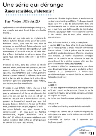 Après Covid 19- Une Série qui dérange ( Immag n° 9),
une nouvelle série vient de voir le jour « La familia
Inceste ».
Cette série sort tout juste après les révélations de
l’affaire Duhamel dans La familia grande de Camille
Kouchner. Depuis, quasi tous les soirs, vous la
retrouvez sur vos chaînes à fortes audiences, quoi
de mieux pour faire se faire de l’argent qu’un sujet
qui concerne 5 à 10 % des Français, victimes dans
leur enfance. A défaut de se retrouver autour d’un
apéro nous voilà devant cette série « La familia
Inceste ».
L’histoire est belle, dans des familles où liberté
sexuelle, amour, tendresse n’est pas tabou, certains
parents mélangent leurs envies. Dans un des
épisodes, nous rencontrons Eva Thomas, première
femme à parler d’inceste à la télévision, elle a aussi
écrit le livre Le viol du silence, best seller, dû au
nombre de personnes s'identifiant à cette histoire,
son histoire, peut-être votre histoire.
Wikipédia
imMAG/mars
2021/N°10
31
Âmes sensibles, s’abstenir !
Enfin dans l’épisode le plus récent, le Ministre de la
Justice incarné par le grand Maître Eric Dupont-Moretti
révèle qu’il n’y a pas de consentement dans une
relation sexuelle avec un mineur de moins de quinze
ans et que l’acte sera d’office qualifié de viol. De plus
l’inceste a pour projet d’être reconnu comme un crime
à part entière dans le droit pénal annonce le
gouvernement.
Ainsi, le docteur en Droit, N. LION, nous explique:
« L’article 222-23 du Code pénal (ci-dessous) dispose
que le viol est puni de 15 ans de réclusion criminelle et
l'article suivant 222-24 4° précise que la peine est
portée à 20 ans de réclusion dans différentes situations
dont l'inceste. La réforme actuellement envisagée
porte sur la question de la recherche ou non du
consentement de la victime mineure selon son âge
pour condamner ou non l'auteur des faits. »
La suite de la série n’est pas encore sortie, une saison
deux devrait voir le jour, qui sera le prochain à se faire
balancer ? À démissionner ? Rendez-vous
prochainement pour un nouvel épisode, en attendant
faites attention à vous !
Pour info:
Art 222-23
« Tout acte de pénétration sexuelle, de quelque nature
qu'il soit, commis sur la personne d'autrui ou sur la
personne de l'auteur par violence, contrainte, menace
ou surprise est un viol.
Le viol est puni de quinze ans de réclusion criminelle. »
Art 222-24 4°
« Le viol est puni de vingt ans de réclusion criminelle :
4° Lorsqu'il est commis par un ascendant ou par toute
autre personne ayant sur la victime une autorité de
droit ou de fait ; »
L’ensemble de l’article est à retrouver sur
legifrance.gouv.fr
Une série qui dérange
Par Victor BOSSARD
L'épisode le plus difficile restera celui qui a fait
cartonner la série, l’affaire Duhamel, celui-ci est
pour le moins compliqué. On ne sait plus qui a fait
quoi, avec qui, sur qui. Ce dont on est sûr en
revanche, c’est que tout le monde était au courant,
passant de l’avocat/ami incarné par Jean Veil
jusqu’au directeur de Sciences Po joué par Frédéric
Mion, je ne vous en dis pas plus, regardez la télé !
Les autres épisodes sont assez simples à la
compréhension ; on nous parle du hashtag
#MetooInceste, d’après l’association "Face à
l’inceste", 6.7 millions de personnes déclarent avoir
subi un inceste en 2019, chiffre qui a triplé puisque
en 2009 il n’était « que » de 2 millions.
 