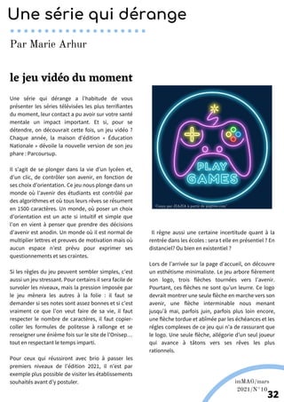 Une série qui dérange a l’habitude de vous
présenter les séries télévisées les plus terrifiantes
du moment, leur contact a pu avoir sur votre santé
mentale un impact important. Et si, pour se
détendre, on découvrait cette fois, un jeu vidéo ?
Chaque année, la maison d’édition « Éducation
Nationale » dévoile la nouvelle version de son jeu
phare : Parcoursup.
Il s’agit de se plonger dans la vie d’un lycéen et,
d’un clic, de contrôler son avenir, en fonction de
ses choix d’orientation. Ce jeu nous plonge dans un
monde où l’avenir des étudiants est contrôlé par
des algorithmes et où tous leurs rêves se résument
en 1500 caractères. Un monde, où poser un choix
d’orientation est un acte si intuitif et simple que
l’on en vient à penser que prendre des décisions
d’avenir est anodin. Un monde où il est normal de
multiplier lettres et preuves de motivation mais où
aucun espace n’est prévu pour exprimer ses
questionnements et ses craintes.
Si les règles du jeu peuvent sembler simples, c’est
aussi un jeu stressant. Pour certains il sera facile de
survoler les niveaux, mais la pression imposée par
le jeu mènera les autres à la folie : il faut se
demander si ses notes sont assez bonnes et si c’est
vraiment ce que l’on veut faire de sa vie, il faut
respecter le nombre de caractères, il faut copier-
coller les formules de politesse à rallonge et se
renseigner une énième fois sur le site de l’Onisep…
tout en respectant le temps imparti.
Pour ceux qui réussiront avec brio à passer les
premiers niveaux de l’édition 2021, il n’est par
exemple plus possible de visiter les établissements
souhaités avant d’y postuler.
Il règne aussi une certaine incertitude quant à la
rentrée dans les écoles : sera t elle en présentiel ? En
distanciel? Ou bien en existentiel ?
Lors de l’arrivée sur la page d’accueil, on découvre
un esthétisme minimaliste. Le jeu arbore fièrement
son logo, trois flèches tournées vers l’avenir.
Pourtant, ces flèches ne sont qu’un leurre. Ce logo
devrait montrer une seule flèche en marche vers son
avenir, une flèche interminable nous menant
jusqu’à mai, parfois juin, parfois plus loin encore,
une flèche tordue et abîmée par les échéances et les
régles complexes de ce jeu qui n’a de rassurant que
le logo. Une seule flèche, allégorie d’un seul joueur
qui avance à tâtons vers ses rêves les plus
rationnels.
Une série qui dérange
Par Marie Arhur
le jeu vidéo du moment
Conçu par JIAJIA à partir de pngtree.com"
imMAG/mars
2021/N°10
32
 