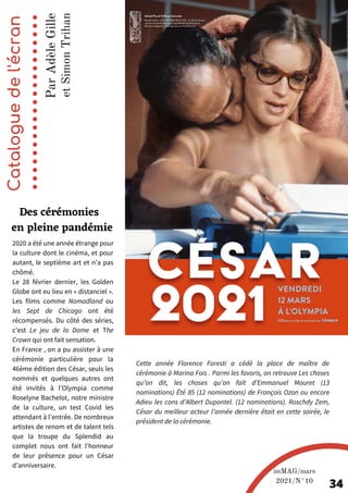 2020 a été une année étrange pour
la culture dont le cinéma, et pour
autant, le septième art et n’a pas
chômé.
Le 28 février dernier, les Golden
Globe ont eu lieu en « distanciel ».
Les films comme Nomadland ou
les Sept de Chicago ont été
récompensés. Du côté des séries,
c’est Le jeu de la Dame et The
Crown qui ont fait sensation.
En France , on a pu assister à une
cérémonie particulière pour la
46ème édition des César, seuls les
nommés et quelques autres ont
été invités à l’Olympia comme
Roselyne Bachelot, notre ministre
de la culture, un test Covid les
attendant à l’entrée. De nombreux
artistes de renom et de talent tels
que la troupe du Splendid au
complet nous ont fait l’honneur
de leur présence pour un César
d’anniversaire.
Catalogue
de
l'écran
Des cérémonies
en pleine pandémie
P
a
r
A
d
è
l
e
G
i
l
l
e
imMAG/mars
2021/N°10
34
Cette année Florence Foresti a cédé la place de maître de
cérémonie à Marina Fois . Parmi les favoris, on retrouve Les choses
qu’on dit, les choses qu’on fait d’Emmanuel Mouret (13
nominations) Été 85 (12 nominations) de François Ozon ou encore
Adieu les cons d’Albert Dupontel. (12 nominations). Roschdy Zem,
César du meilleur acteur l’année dernière était en cette soirée, le
président de la cérémonie.
e
t
S
i
m
o
n
T
r
i
h
a
n
 