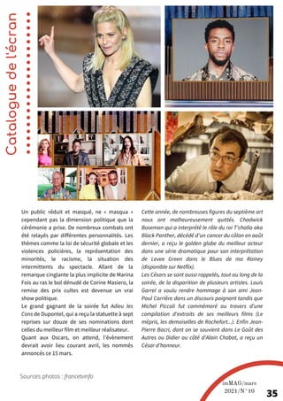 Un public réduit et masqué, ne « masqua »
cependant pas la dimension politique que la
cérémonie a prise. De nombreux combats ont
été relayés par différentes personnalités. Les
thèmes comme la loi de sécurité globale et les
violences policières, la représentation des
minorités, le racisme, la situation des
intermittents du spectacle. Allant de la
remarque cinglante la plus implicite de Marina
Fois au ras le bol dénudé de Corine Masiero, la
remise des prix cultes est devenue un vrai
show politique.
Le grand gagnant de la soirée fut Adieu les
Cons de Dupontel, qui a reçu la statuette à sept
reprises sur douze de ses nominations dont
celles du meilleur film et meilleur réalisateur.
Quant aux Oscars, on attend, l’évènement
devrait avoir lieu courant avril, les nommés
annoncés ce 15 mars.
Cette année, de nombreuses figures du septième art
nous ont malheureusement quittés. Chadwick
Boseman qui a interprété le rôle du roi T’challa aka
Black Panther, décédé d’un cancer du côlon en août
dernier, a reçu le golden globe du meilleur acteur
dans une série dramatique pour son interprétation
de Levee Green dans le Blues de ma Rainey
(disponible sur Netflix).
Les Césars se sont aussi rappelés, tout au long de la
soirée, de la disparition de plusieurs artistes. Louis
Garrel a voulu rendre hommage à son ami Jean-
Paul Carrière dans un discours poignant tandis que
Michel Piccoli fut commémoré au travers d'une
compilation d'extraits de ses meilleurs films (Le
mépris, les demoiselles de Rochefort...). Enfin Jean-
Pierre Bacri, dont on se souvient dans Le Goût des
Autres ou Didier au côté d’Alain Chabat, a reçu un
César d’honneur.
Catalogue
de
l'écran
imMAG/mars
2021/N°10
35
Sources photos : francetvinfo
 