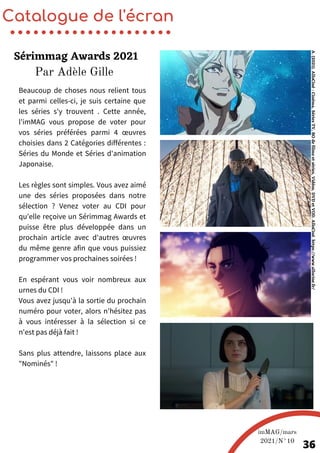 Beaucoup de choses nous relient tous
et parmi celles-ci, je suis certaine que
les séries s'y trouvent . Cette année,
l'imMAG vous propose de voter pour
vos séries préférées parmi 4 œuvres
choisies dans 2 Catégories différentes :
Séries du Monde et Séries d'animation
Japonaise.
Les règles sont simples. Vous avez aimé
une des séries proposées dans notre
sélection ? Venez voter au CDI pour
qu'elle reçoive un Sérimmag Awards et
puisse être plus développée dans un
prochain article avec d'autres œuvres
du même genre afin que vous puissiez
programmer vos prochaines soirées !
En espérant vous voir nombreux aux
urnes du CDI !
Vous avez jusqu'à la sortie du prochain
numéro pour voter, alors n'hésitez pas
à vous intéresser à la sélection si ce
n'est pas déjà fait !
Sans plus attendre, laissons place aux
"Nominés" !
Catalogue de l'écran
Sérimmag Awards 2021
imMAG/mars
2021/N°10
36
A.
(2021).
AlloCiné
:
Cinéma,
Séries
TV,
BO
de
films
et
séries,
Vidéos,
DVD
et
VOD.
AlloCiné.
https://www.allocine.fr/
Par Adèle Gille
 