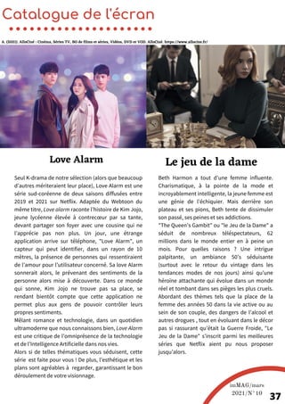 Seul K-drama de notre sélection (alors que beaucoup
d’autres mériteraient leur place), Love Alarm est une
série sud-coréenne de deux saisons diffusées entre
2019 et 2021 sur Netflix. Adaptée du Webtoon du
même titre, Love alarm raconte l’histoire de Kim Jojo,
jeune lycéenne élevée à contrecœur par sa tante,
devant partager son foyer avec une cousine qui ne
l’apprécie pas non plus. Un jour, une étrange
application arrive sur téléphone, "Love Alarm", un
capteur qui peut identifier, dans un rayon de 10
mètres, la présence de personnes qui ressentiraient
de l’amour pour l’utilisateur concerné. Sa love Alarm
sonnerait alors, le prévenant des sentiments de la
personne alors mise à découverte. Dans ce monde
qui sonne, Kim Jojo ne trouve pas sa place, se
rendant bientôt compte que cette application ne
permet plus aux gens de pouvoir contrôler leurs
propres sentiments.
Mêlant romance et technologie, dans un quotidien
ultramoderne que nous connaissons bien, Love Alarm
est une critique de l’omniprésence de la technologie
et de l’Intelligence Artificielle dans nos vies.
Alors si de telles thématiques vous séduisent, cette
série est faite pour vous ! De plus, l’esthétique et les
plans sont agréables à regarder, garantissant le bon
déroulement de votre visionnage.
Beth Harmon a tout d’une femme influente.
Charismatique, à la pointe de la mode et
incroyablement intelligente, la jeune femme est
une génie de l’échiquier. Mais derrière son
plateau et ses pions, Beth tente de dissimuler
son passé, ses peines et ses addictions.
"The Queen’s Gambit" ou "le Jeu de la Dame" a
séduit de nombreux téléspectateurs, 62
millions dans le monde entier en à peine un
mois. Pour quelles raisons ? Une intrigue
palpitante, un ambiance 50’s séduisante
(surtout avec le retour du vintage dans les
tendances modes de nos jours) ainsi qu’une
héroïne attachante qui évolue dans un monde
réel et tombant dans ses pièges les plus cruels.
Abordant des thèmes tels que la place de la
femme des années 50 dans la vie active ou au
sein de son couple, des dangers de l’alcool et
autres drogues , tout en évoluant dans le décor
pas si rassurant qu’était la Guerre Froide, "Le
Jeu de la Dame" s’inscrit parmi les meilleures
séries que Netflix aient pu nous proposer
jusqu’alors.
Catalogue de l'écran
Love Alarm Le jeu de la dame
imMAG/mars
2021/N°10
37
A. (2021). AlloCiné : Cinéma, Séries TV, BO de films et séries, Vidéos, DVD et VOD. AlloCiné. https://www.allocine.fr/
 
