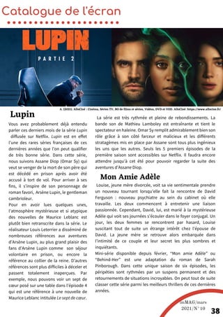 Louise, jeune mère divorcée, voit sa vie sentimentale prendre
un nouveau tournant lorsqu’elle fait la rencontre de David
Ferguson : nouveau psychiatre au sein du cabinet où elle
travaille. Les deux commencent à entretenir une liaison
passionnée. Cependant, David, lui, est marié à la mystérieuse
Adèle qui voit ses journées s’écouler dans le foyer conjugal. Un
jour, les deux femmes se rencontrent par hasard, Louise
suscitant tout de suite un étrange intérêt chez l’épouse de
David. La jeune mère se retrouve alors embarquée dans
l’intimité de ce couple et leur secret les plus sombres et
inquiétants.
Mini-série disponible depuis février, “Mon amie Adèle” ou
“Behind-Her” est une adaptation du roman de Sarah
Pinborough. Dans cette unique saison de six épisodes, les
péripéties sont rythmées par un suspens permanent et des
retournements de situations incroyables. On peut tout de suite
classer cette série parmi les meilleurs thrillers de ces dernières
années.
Vous avez probablement déjà entendu
parler ces derniers mois de la série Lupin
diffusée sur Netflix. Lupin est en effet
l'une des rares séries françaises de ces
dernières années que l'on peut qualifier
de très bonne série. Dans cette série,
nous suivons Assane Diop (Omar Sy) qui
veut se venger de la mort de son père qui
est décédé en prison après avoir été
accusé à tort de vol. Pour arriver à ses
fins, il s’inspire de son personnage de
roman favori, Arsène Lupin, le gentleman
cambrioleur.
Pour en avoir lues quelques unes,
l'atmosphère mystérieuse et si atypique
des nouvelles de Maurice Leblanc est
plutôt bien retranscrite dans la série. Le
réalisateur Louis Leterrier a disséminé de
nombreuses références aux aventures
d’Arsène Lupin, au plus grand plaisir des
fans d’Arsène Lupin comme son séjour
volontaire en prison, ou encore la
référence au collier de la reine. D’autres
références sont plus difficiles à déceler et
passent totalement inaperçues. Par
exemple, nous pouvons voir un sept de
cœur posé sur une table dans l’épisode 4
qui est une référence à une nouvelle de
Maurice Leblanc intitulée Le sept de cœur.
Catalogue de l'écran
Mon Amie Adèle
Lupin
imMAG/mars
2021/N°10
38
La série est très rythmée et pleine de rebondissements. La
bande son de Mathieu Lamboley est entraînante et tient le
spectateur en haleine. Omar Sy remplit admirablement bien son
rôle grâce à son côté farceur et malicieux et les différents
stratagèmes mis en place par Assane sont tous plus ingénieux
les uns que les autres. Seuls les 5 premiers épisodes de la
première saison sont accessibles sur Netflix. Il faudra encore
attendre jusqu'à cet été pour pouvoir regarder la suite des
aventures d’Assane Diop.
A. (2021). AlloCiné : Cinéma, Séries TV, BO de films et séries, Vidéos, DVD et VOD. AlloCiné. https://www.allocine.fr/
 