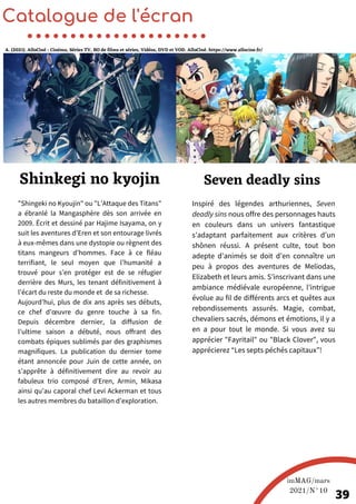 Inspiré des légendes arthuriennes, Seven
deadly sins nous offre des personnages hauts
en couleurs dans un univers fantastique
s’adaptant parfaitement aux critères d’un
shônen réussi. A présent culte, tout bon
adepte d’animés se doit d’en connaître un
peu à propos des aventures de Meliodas,
Elizabeth et leurs amis. S’inscrivant dans une
ambiance médiévale européenne, l’intrigue
évolue au fil de différents arcs et quêtes aux
rebondissements assurés. Magie, combat,
chevaliers sacrés, démons et émotions, il y a
en a pour tout le monde. Si vous avez su
apprécier "Fayritail" ou "Black Clover", vous
apprécierez “Les septs péchés capitaux”!
Catalogue de l'écran
Seven deadly sins
A. (2021). AlloCiné : Cinéma, Séries TV, BO de films et séries, Vidéos, DVD et VOD. AlloCiné. https://www.allocine.fr/
imMAG/mars
2021/N°10
39
"Shingeki no Kyoujin" ou "L’Attaque des Titans"
a ébranlé la Mangasphère dès son arrivée en
2009. Écrit et dessiné par Hajime Isayama, on y
suit les aventures d’Eren et son entourage livrés
à eux-mêmes dans une dystopie ou règnent des
titans mangeurs d’hommes. Face à ce fléau
terrifiant, le seul moyen que l’humanité a
trouvé pour s’en protéger est de se réfugier
derrière des Murs, les tenant définitivement à
l’écart du reste du monde et de sa richesse.
Aujourd’hui, plus de dix ans après ses débuts,
ce chef d’œuvre du genre touche à sa fin.
Depuis décembre dernier, la diffusion de
l’ultime saison a débuté, nous offrant des
combats épiques sublimés par des graphismes
magnifiques. La publication du dernier tome
étant annoncée pour Juin de cette année, on
s’apprête à définitivement dire au revoir au
fabuleux trio composé d’Eren, Armin, Mikasa
ainsi qu’au caporal chef Levi Ackerman et tous
les autres membres du bataillon d’exploration.
Shinkegi no kyojin
 
