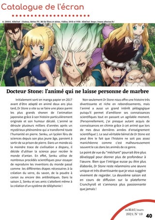 Initialement sorti en manga papier en 2017
avant d'être adapté en animé deux ans plus
tard, Dr Stone a vite su se faire une place parmi
les plus grands shonen de l'animation
japonaise grâce à son histoire particulièrement
originale et son humour décalé. L'animé se
déroule plusieurs milliers d'années après un
mystérieux phénomène qui a transformé toute
l'humanité en pierre. Senku, un lycéen féru de
sciences depuis son plus jeune âge, parvient à
sortir de sa prison de pierre. Dans un monde où
la moindre trace de civilisation a disparu, il
décide d'utiliser la science pour recréer le
monde d'antan. En effet, Senku utilise de
nombreux procédés scientifiques pour essayer
de reproduire les inventions du monde passé
comme les différentes étapes nécessaires à la
création du verre, du savon, de la poudre à
canon ou encore des antibiotiques. Dans la
saison 2, Senku et ses amis s'attellent même à
la création d'un système de téléphonie !
Catalogue de l'écran
Docteur Stone: l'animé qui ne laisse personne de marbre
A. (2021). AlloCiné : Cinéma, Séries TV, BO de films et séries, Vidéos, DVD et VOD. AlloCiné. https://www.allocine.fr/
imMAG/mars
2021/N°10
40
Non seulement Dr Stone nous offre une histoire très
divertissante et riche en rebondissements, mais
l'animé a aussi un grand intérêt pédagogique
puisqu'il permet d'améliorer ses connaissances
scientifiques tout en passant un agréable moment.
(Personnellement, j'ai presque autant acquis de
connaissances en chimie grâce à cet animé que lors
de mes deux dernières années d'enseignement
scientifique! ). Le seul véritable bémol de Dr Stone est
peut être le fait que l’histoire ne soit pas assez
manichéenne comme c'est malheureusement
souvent le cas dans les animés de ce genre.
Le point de vue du “méchant” pourrait être plus
développé pour donner plus de profondeur à
l'œuvre. Bien que l'intrigue eusse pu être plus
élaborée, Dr Stone reste néanmoins une œuvre
unique et très divertissante que je vous suggère
vivement de regarder. La deuxième saison est
en cours de diffusion sur la plateforme
Crunchyroll et s'annonce plus passionnante
que jamais !
 