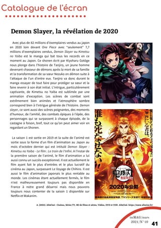 Avec plus de 82 millions d’exemplaires vendus au japon
en 2020 loin devant One Piece avec “seulement” 7,7
millions d'exemplaires vendus, Demon Slayer ou Kimetsu
no Yaiba est le manga qui bat tous les records en ce
moment au Japon. Ce shonen écrit par Kiyoharu Gotōge
nous plonge dans l’histoire de Tanjiro, un jeune homme
devenant chasseur de démons après la mort de sa famille
et la transformation de sa sœur Nezuko en démon suite à
l’attaque de l’un d’entre eux. Tanjiro va donc durant le
manga essayer de tout faire pour protéger sa sœur et la
faire revenir à son état initial. L’intrigue, particulièrement
captivante, de Kimetsu no Yaiba est sublimée par une
animation d'exception. Les scènes de combat sont
extrêmement bien animées et l’atmosphère sombre
correspond bien à l’intrigue générale de l’histoire. Demon
slayer, ce sont aussi des scènes poignantes, des moments
d'humour, de l'amitié, des combats épiques à l'épée, des
personnages qui se surpassent à chaque épisode, de la
castagne à foison, bref, tout ce qu'on peut aimer voir en
regardant un Shonen.
La saison 1 est sortie en 2019 et la suite de l'animé est
sortie sous la forme d’un film d’animation au Japon au
mois d’octobre dernier qui est intitulé Demon Slayer :
Kimetsu no Yaiba - Le film : Le train de l'Infini. A l'instar de
la première saison de l'animé, le film d'animation a lui
aussi connu un succès exceptionnel. Il est actuellement le
film ayant fait le plus d'entrées et le plus lucratif du
cinéma au Japon, surpassant Le Voyage de Chihiro. Il est
aussi le film d'animation japonais le plus rentable au
monde. Les cinémas étant actuellement fermés, le film
n’est malheureusement toujours pas disponible en
France à notre grand désarroi mais nous pouvons
toujours nous contenter de la saison 1 disponible sur
Netflix et Wakanim.
Catalogue de l'écran
Demon Slayer, la révélation de 2020
imMAG/mars
2021/N°10
41
A. (2021). AlloCiné : Cinéma, Séries TV, BO de films et séries, Vidéos, DVD et VOD. AlloCiné. https://www.allocine.fr/
 