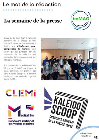 imMAG/mars
2021/N°10
42
Du 22 au 27 mars 2021 a eu lieu la
semaine de la presse et des
médias à l'école. Le thème de cette
édition est «S’informer pour
comprendre le monde», une
vision qui est partagée par les
membres de la rédaction en
particulier dans ce numéro axé sur
l'actualité mondiale.
A l'occasion de cet évènement les
élèves de l'imMAG participent à
deux concours. Le premier est
celui Kaléido Scoop et le second
est le concours Médiatiks organisé
par le CLEMI.
Le mot de la rédaction
La semaine de la presse
 