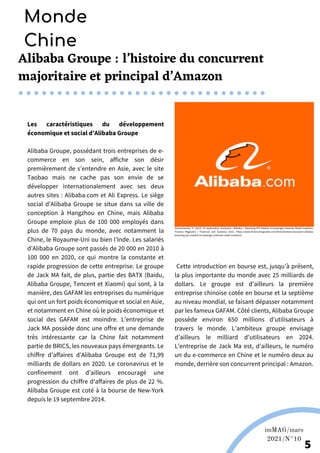 Alibaba Groupe : l’histoire du concurrent
majoritaire et principal d’Amazon
Les caractéristiques du développement
économique et social d’Alibaba Groupe
Alibaba Groupe, possédant trois entreprises de e-
commerce en son sein, affiche son désir
premièrement de s’entendre en Asie, avec le site
Taobao mais ne cache pas son envie de se
développer internationalement avec ses deux
autres sites : Alibaba.com et Ali Express. Le siège
social d’Alibaba Groupe se situe dans sa ville de
conception à Hangzhou en Chine, mais Alibaba
Groupe emploie plus de 100 000 employés dans
plus de 70 pays du monde, avec notamment la
Chine, le Royaume-Uni ou bien l’Inde. Les salariés
d’Alibaba Groupe sont passés de 20 000 en 2010 à
100 000 en 2020, ce qui montre la constante et
rapide progression de cette entreprise. Le groupe
de Jack MA fait, de plus, partie des BATX (Baidu,
Alibaba Groupe, Tencent et Xiaomi) qui sont, à la
manière, des GAFAM les entreprises du numérique
qui ont un fort poids économique et social en Asie,
et notamment en Chine où le poids économique et
social des GAFAM est moindre. L’entreprise de
Jack MA possède donc une offre et une demande
très intéressante car la Chine fait notamment
partie de BRICS, les nouveaux pays émergeants. Le
chiffre d’affaires d’Alibaba Groupe est de 71,99
milliards de dollars en 2020. Le coronavirus et le
confinement ont d’ailleurs encouragé une
progression du chiffre d’affaires de plus de 22 %.
Alibaba Groupe est coté à la bourse de New-York
depuis le 19 septembre 2014.
Martina Nolte sous licence creative Commons. Enderi.fr
Cette introduction en bourse est, jusqu’à présent,
la plus importante du monde avec 25 milliards de
dollars. Le groupe est d’ailleurs la première
entreprise chinoise cotée en bourse et la septième
au niveau mondial, se faisant dépasser notamment
par les fameux GAFAM. Côté clients, Alibaba Groupe
possède environ 650 millions d’utilisateurs à
travers le monde. L’ambiteux groupe envisage
d’ailleurs le milliard d’utilisateurs en 2024.
L’entreprise de Jack Ma est, d’ailleurs, le numéro
un du e-commerce en Chine et le numéro deux au
monde, derrière son concurrent principal : Amazon.
Wikipédia
imMAG/mars
2021/N°10
5
Monde
Chine
Golovtchenko, V. (2014, 23 septembre). Exclusive : Alibaba – Booming IPO Market Increasingly Interests Retail Investors.
Finance Magnates | Financial and business news. https://www.financemagnates.com/forex/brokers/exclusive-alibaba-
booming-ipo-market-increasingly-interests-retail-investors/
 