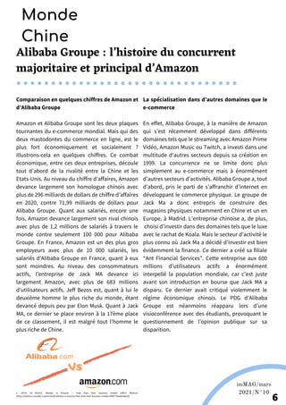 Alibaba Groupe : l’histoire du concurrent
majoritaire et principal d’Amazon
Comparaison en quelques chiffres de Amazon et
d’Alibaba Groupe
Amazon et Alibaba Groupe sont les deux plaques
tournantes du e-commerce mondial. Mais qui des
deux mastodontes du commerce en ligne, est le
plus fort économiquement et socialement ?
Illustrons-cela en quelques chiffres. Ce combat
économique, entre ces deux entreprises, découle
tout d’abord de la rivalité entre la Chine et les
Etats-Unis. Au niveau du chiffre d’affaires, Amazon
devance largement son homologue chinois avec
plus de 296 milliards de dollars de chiffre d’affaires
en 2020, contre 71,99 milliards de dollars pour
Alibaba Groupe. Quant aux salariés, encore une
fois, Amazon devance largement son rival chinois
avec plus de 1,2 millions de salariés à travers le
monde contre seulement 100 000 pour Alibaba
Groupe. En France, Amazon est un des plus gros
employeurs avec plus de 10 000 salariés, les
salariés d’Alibaba Groupe en France, quant à eux
sont moindres. Au niveau des consommateurs
actifs, l’entreprise de Jack MA devance ici
largement Amazon, avec plus de 683 millions
d’utilisateurs actifs. Jeff Bezos est, quant à lui le
deuxième homme le plus riche du monde, étant
devancé depuis peu par Elon Musk. Quant à Jack
MA, ce dernier se place environ à la 17ème place
de ce classement, il est malgré tout l’homme le
plus riche de Chine.
La spécialisation dans d’autres domaines que le
e-commerce
En effet, Alibaba Groupe, à la manière de Amazon
qui s’est récemment développé dans différents
domaines tels que le streaming avec Amazon Prime
Vidéo, Amazon Music ou Twitch, a investi dans une
multitude d'autres secteurs depuis sa création en
1999. La concurrence ne se limite donc plus
simplement au e-commerce mais à énormément
d’autres secteurs d’activités. Alibaba Groupe a, tout
d’abord, pris le parti de s’affranchir d’internet en
développant le commerce physique. Le groupe de
Jack Ma a donc entrepris de construire des
magasins physiques notamment en Chine et un en
Europe, à Madrid. L’entreprise chinoise a, de plus,
choisi d’investir dans des domaines tels que le luxe
avec le rachat de Koala. Mais le secteur d’activité le
plus connu où Jack Ma a décidé d’investir est bien
évidemment la finance. Ce dernier a créé sa filiale
“Ant Financial Services”. Cette entreprise aux 600
millions d’utilisateurs actifs a énormément
interpellé la population mondiale, car c’est juste
avant son introduction en bourse que Jack MA a
disparu. Ce dernier avait critiqué violemment le
régime économique chinois. Le PDG d’Alibaba
Groupe est néanmoins réapparu lors d’une
visioconférence avec des étudiants, provoquant le
questionnement de l’opinion publique sur sa
disparition.
Monde
Chine
Martina Nolte sous licence creative Commons. Enderi.fr
Wikipédia
imMAG/mars
2021/N°10
6
C. (2019, 18 février). Alibaba vs Amazon — How does their business models differ? Medium.
https://medium.com/@a.ruzainirashid/alibaba-vs-amazon-how-does-their-business-models-differ-f0aa66364c60
 