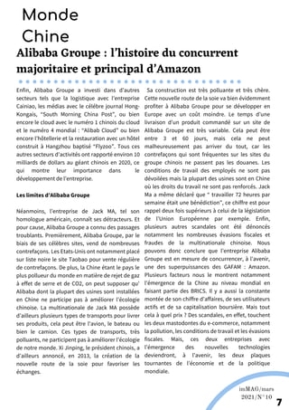 Alibaba Groupe : l’histoire du concurrent
majoritaire et principal d’Amazon
Enfin, Alibaba Groupe a investi dans d’autres
secteurs tels que la logistique avec l’entreprise
Cainiao, les médias avec le célébre journal Hong-
Kongais, “South Morning China Post”, ou bien
encore le cloud avec le numéro 1 chinois du cloud
et le numéro 4 mondial : “Alibab Cloud” ou bien
encore l’hôtellerie et la restauration avec un hôtel
construit à Hangzhou baptisé “Flyzoo”. Tous ces
autres secteurs d’activités ont rapporté environ 10
milliards de dollars au géant chinois en 2020, ce
qui montre leur importance dans le
développement de l’entreprise.
Sa construction est très polluante et très chère.
Cette nouvelle route de la soie va bien évidemment
profiter à Alibaba Groupe pour se développer en
Europe avec un coût moindre. Le temps d’une
livraison d’un produit commandé sur un site de
Alibaba Groupe est très variable. Cela peut être
entre 3 et 60 jours, mais cela ne peut
malheureusement pas arriver du tout, car les
contrefaçons qui sont fréquentes sur les sites du
groupe chinois ne passent pas les douanes. Les
conditions de travail des employés ne sont pas
dévoilées mais la plupart des usines sont en Chine
où les droits du travail ne sont pas renforcés. Jack
Ma a même déclaré que “ travailler 72 heures par
semaine était une bénédiction”, ce chiffre est pour
rappel deux fois supérieurs à celui de la législation
de l’Union Européenne par exemple. Enfin,
plusieurs autres scandales ont été dénoncés
notamment les nombreuses évasions fiscales et
fraudes de la multinationale chinoise. Nous
pouvons donc conclure que l’entreprise Alibaba
Groupe est en mesure de concurrencer, à l’avenir,
une des superpuissances des GAFAM : Amazon.
Plusieurs facteurs nous le montrent notamment
l’émergence de la Chine au niveau mondial en
faisant partie des BRICS. Il y a aussi la constante
montée de son chiffre d’affaires, de ses utilisateurs
actifs et de sa capitalisation boursière. Mais tout
cela à quel prix ? Des scandales, en effet, touchent
les deux mastodontes du e-commerce, notamment
la pollution, les conditions de travail et les évasions
fiscales. Mais, ces deux entreprises avec
l’émergence des nouvelles technologies
deviendront, à l’avenir, les deux plaques
tournantes de l’économie et de la politique
mondiale.
Monde
Chine
Wikipédia
imMAG/mars
2021/N°10
7
Les limites d’Alibaba Groupe
Néanmoins, l’entreprise de Jack MA, tel son
homologue américain, connaît ses détracteurs. Et
pour cause, Alibaba Groupe a connu des passages
troublants. Premièrement, Alibaba Groupe, par le
biais de ses célèbres sites, vend de nombreuses
contrefaçons. Les Etats-Unis ont notamment placé
sur liste noire le site Taobao pour vente régulière
de contrefaçons. De plus, la Chine étant le pays le
plus pollueur du monde en matière de rejet de gaz
à effet de serre et de CO2, on peut supposer qu'
Alibaba dont la plupart des usines sont installées
en Chine ne participe pas à améliorer l’écologie
chinoise. La multinationale de Jack MA possède
d’ailleurs plusieurs types de transports pour livrer
ses produits, cela peut être l'avion, le bateau ou
bien le camion. Ces types de transports, très
polluants, ne participent pas à améliorer l’écologie
de notre monde. Xi Jinping, le président chinois, a
d’ailleurs annoncé, en 2013, la création de la
nouvelle route de la soie pour favoriser les
échanges.
 
