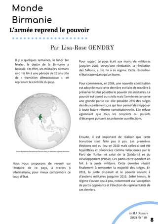 L'armée reprend le pouvoir
Il y a quelques semaines, le lundi 1er
février, le destin de la Birmanie a
basculé. En effet, les militaires birmans
ont mis fin à une période de 10 ans dite
de « transition démocratique », en
reprenant le contrôle du pays.
Pour rappel, ce pays était aux mains de militaires
jusqu’en 2007, lorsqu’une révolution, la révolution
des Safrans, a mis fin à ce régime. Cette révolution
n’était cependant qu’un leurre.
Pour commencer, en 2008, une nouvelle constitution
est adoptée mais cette dernière est faite de manière à
préserver le plus possible le pouvoir des militaires. Le
pouvoir est donné aux civils mais l’armée en conserve
une grande partie car elle possède 25% des sièges
des deux parlements, ce qui leur permet de s’opposer
à toute future réforme constitutionnelle. Elle refuse
également que tous les conjoints ou parents
d'étrangers puissent se présenter aux élections.
Ensuite, il est important de réaliser que cette
transition s’est faite pas à pas. Les premières
élections ont eu lieu en 2010 mais celles-ci ont été
boycottées et dénoncées comme fallacieuses par le
Parti de l’Union et celui de la Solidarité et du
Développement (PUSD). Ces partis correspondent en
fait à la junte militaire. Cette dernière réussit
finalement à remporter la majorité des sièges. En
2011, la junte disparait et le pouvoir revient à
d’anciens militaires jusqu’en 2016. Entre temps, le
régime s’ouvre peu à peu, notamment via l’acception
de partis opposants et l’élection de représentants de
ces derniers.
Par Lisa-Rose GENDRY
Monde
Birmanie
imMAG/mars
2021/N°10
8
Nous vous proposons de revenir sur
l’histoire de ce pays, à travers 5
informations, pour mieux comprendre ce
coup d’état.
Article Birmanie de Wikipédia en français (http://fr.wikipedia.org/wiki/Birmanie).
 