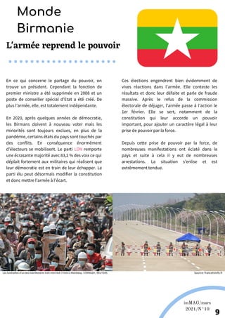 En ce qui concerne le partage du pouvoir, on
trouve un président. Cependant la fonction de
premier ministre a été supprimée en 2008 et un
poste de conseiller spécial d’Etat a été créé. De
plus l’armée, elle, est totalement indépendante.
En 2020, après quelques années de démocratie,
les Birmans doivent à nouveau voter mais les
minorités sont toujours exclues, en plus de la
pandémie, certains états du pays sont touchés par
des conflits. En conséquence énormément
d’électeurs se mobilisent. Le parti LDN remporte
une écrasante majorité avec 83,2 % des voix ce qui
déplait fortement aux militaires qui réalisent que
leur démocratie est en train de leur échapper. Le
parti élu peut désormais modifier la constitution
et donc mettre l’armée à l’écart.
Ces élections engendrent bien évidemment de
vives réactions dans l’armée. Elle conteste les
résultats et donc leur défaite et parle de fraude
massive. Après le refus de la commission
électorale de déjuger, l’armée passe à l’action le
1er février. Elle se sert, notamment de la
constitution qui leur accorde un pouvoir
important, pour ajouter un caractère légal à leur
prise de pouvoir par la force.
Depuis cette prise de pouvoir par la force, de
nombreuses manifestations ont éclaté dans le
pays et suite à cela il y eut de nombreuses
arrestations. La situation s’enlise et est
extrêmement tendue.
L'armée reprend le pouvoir
Monde
Birmanie
9
Les funérailles d’un des manifestants tués mercredi 3 mars à Mandalay. STRINGER / REUTERS
imMAG/mars
2021/N°10
Source: francetvinfo.fr
 