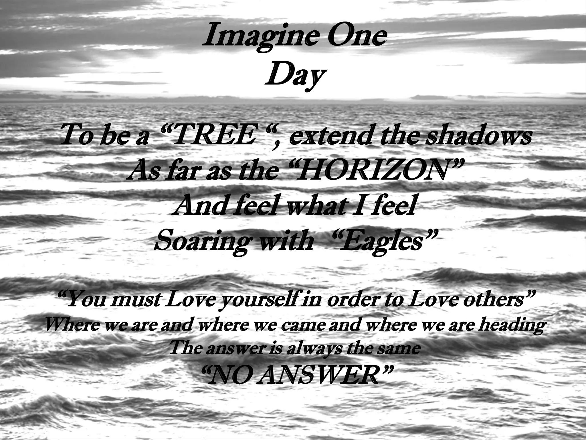 Imagine One
                    Day
 To be a “TREE “, extend the shadows
      As far as the “HORIZON”
          And feel what I feel
         Soaring with “Eagles”
 “You must Love yourself in order to Love others”
Where we are and where we came and where we are heading
              The answer is always the same
                “NO ANSWER”
 