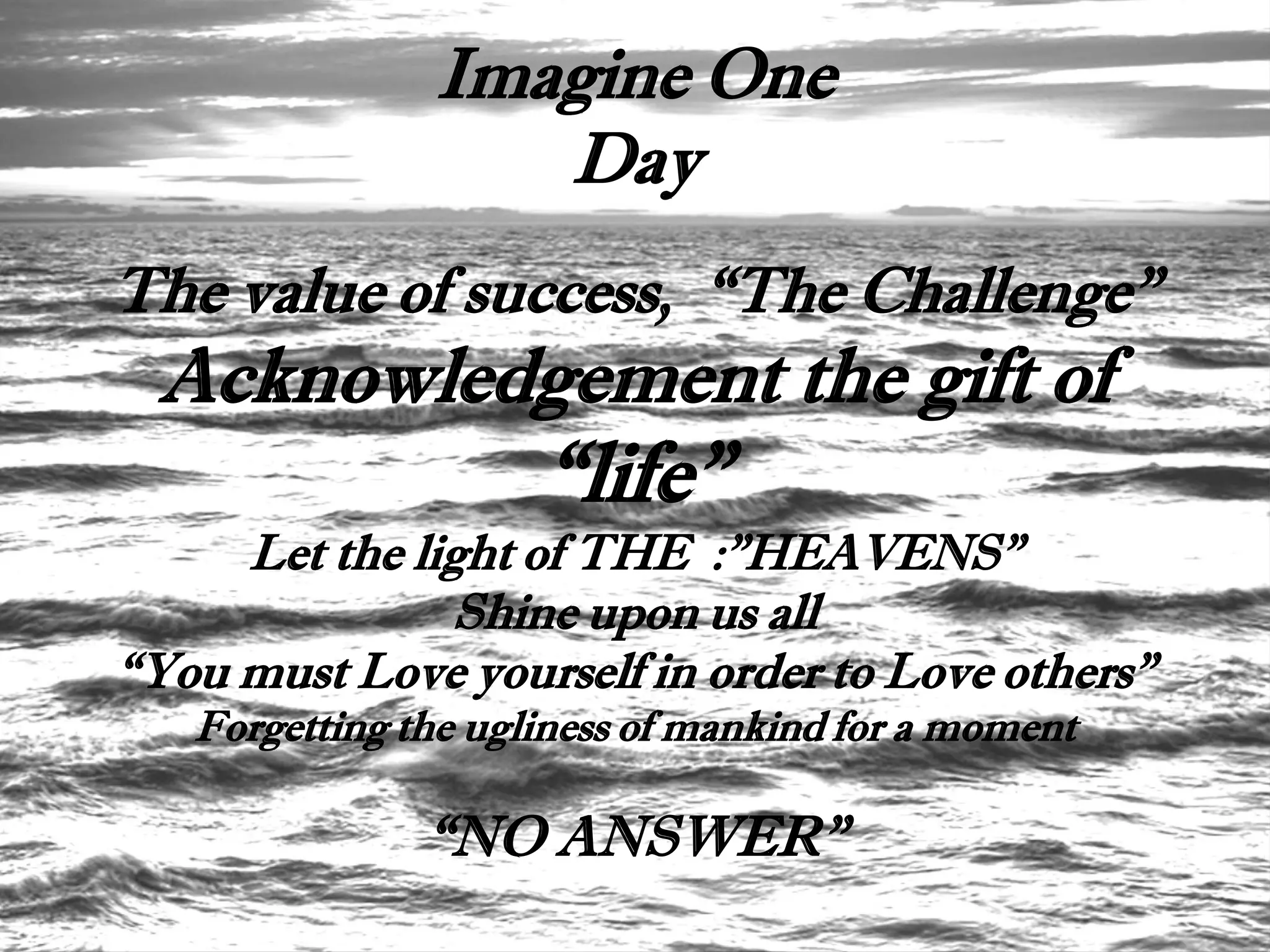 Imagine One
                  Day
The value of success, “The Challenge”
 Acknowledgement the gift of
                     “life”
     Let the light of THE :”HEAVENS”
               Shine upon us all
“You must Love yourself in order to Love others”
   Forgetting the ugliness of mankind for a moment

               “NO ANSWER”
 
