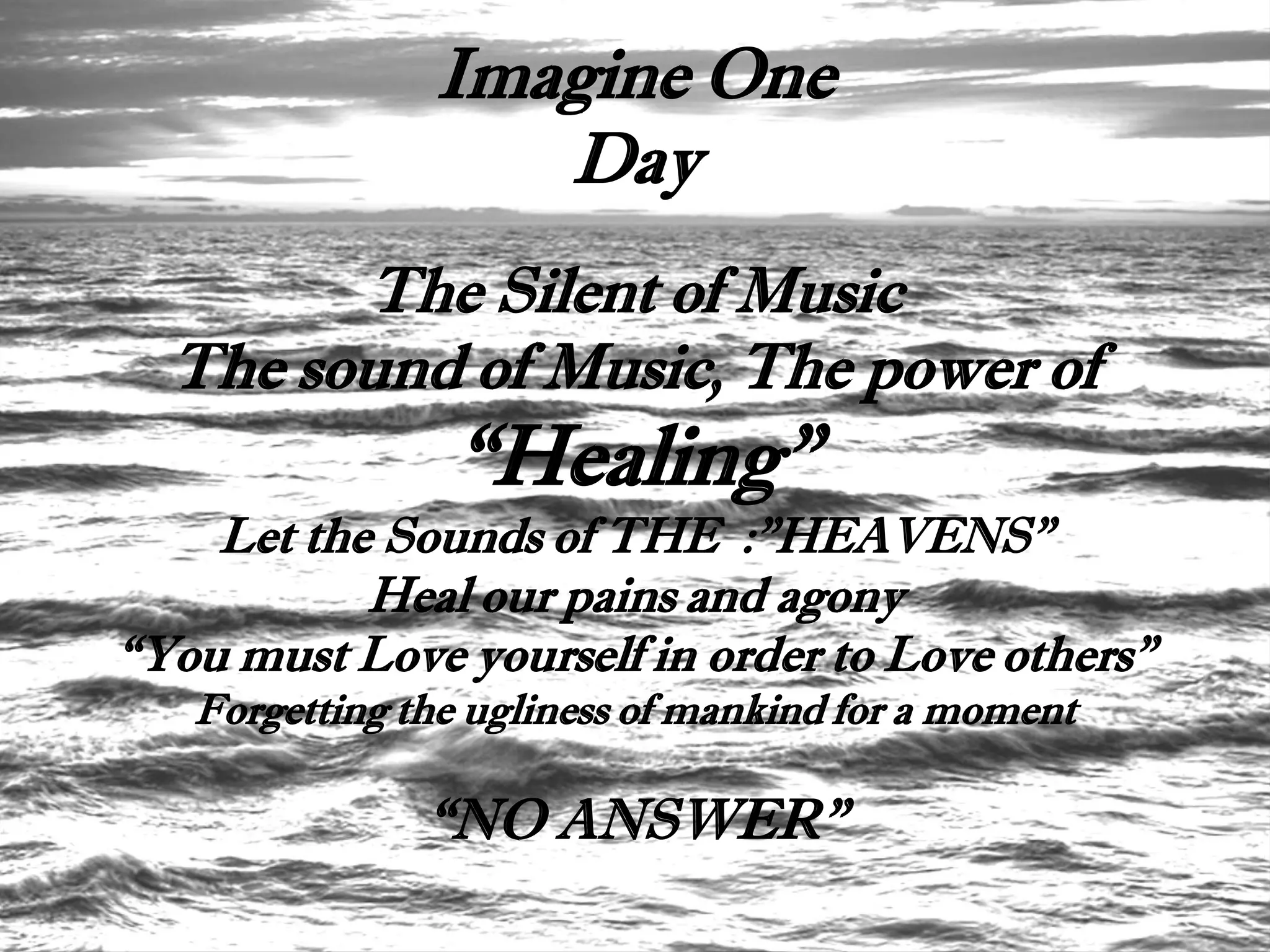 Imagine One
                  Day
        The Silent of Music
  The sound of Music, The power of
                “Healing”
    Let the Sounds of THE :”HEAVENS”
           Heal our pains and agony
“You must Love yourself in order to Love others”
   Forgetting the ugliness of mankind for a moment

               “NO ANSWER”
 