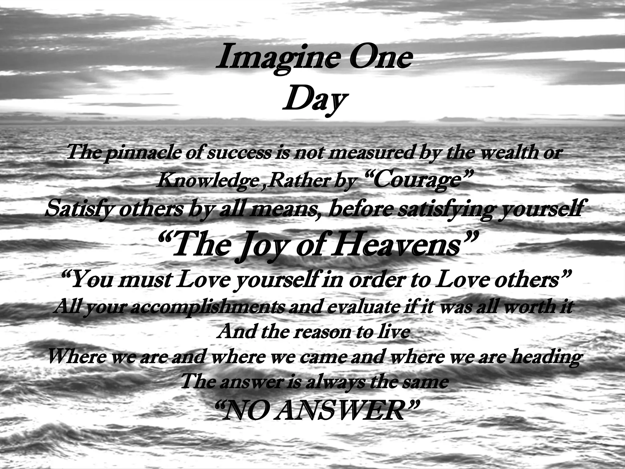 Imagine One
                      Day
  The pinnacle of success is not measured by the wealth or
           Knowledge ,Rather by “Courage”
Satisfy others by all means, before satisfying yourself
            “The Joy of Heavens”
 “You must Love yourself in order to Love others”
All your accomplishments and evaluate if it was all worth it
                  And the reason to live
Where we are and where we came and where we are heading
              The answer is always the same
                  “NO ANSWER”
 