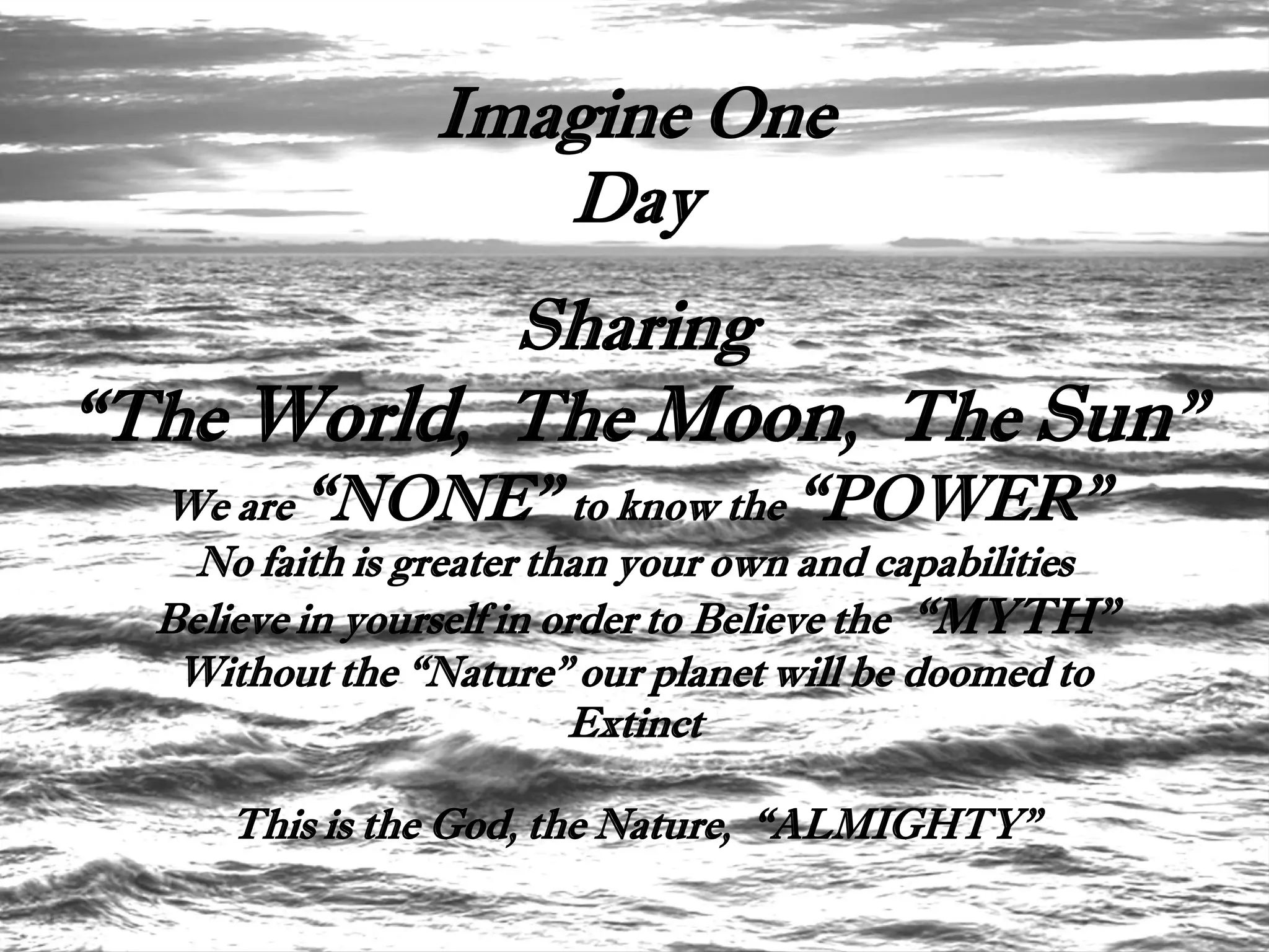 Imagine One
                    Day
            Sharing
“The World, The Moon, The Sun”
  We are “NONE” to know the “POWER”
    No faith is greater than your own and capabilities
  Believe in yourself in order to Believe the “MYTH”
   Without the “Nature” our planet will be doomed to
                          Extinct

      This is the God, the Nature, “ALMIGHTY”
 