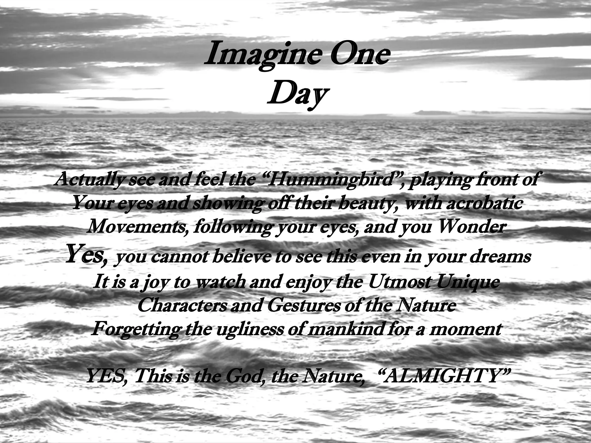 Imagine One
                    Day

Actually see and feel the “Hummingbird”, playing front of
 Your eyes and showing off their beauty, with acrobatic
   Movements, following your eyes, and you Wonder
 Yes, you cannot believe to see this even in your dreams
    It is a joy to watch and enjoy the Utmost Unique
           Characters and Gestures of the Nature
    Forgetting the ugliness of mankind for a moment

   YES, This is the God, the Nature, “ALMIGHTY”
 