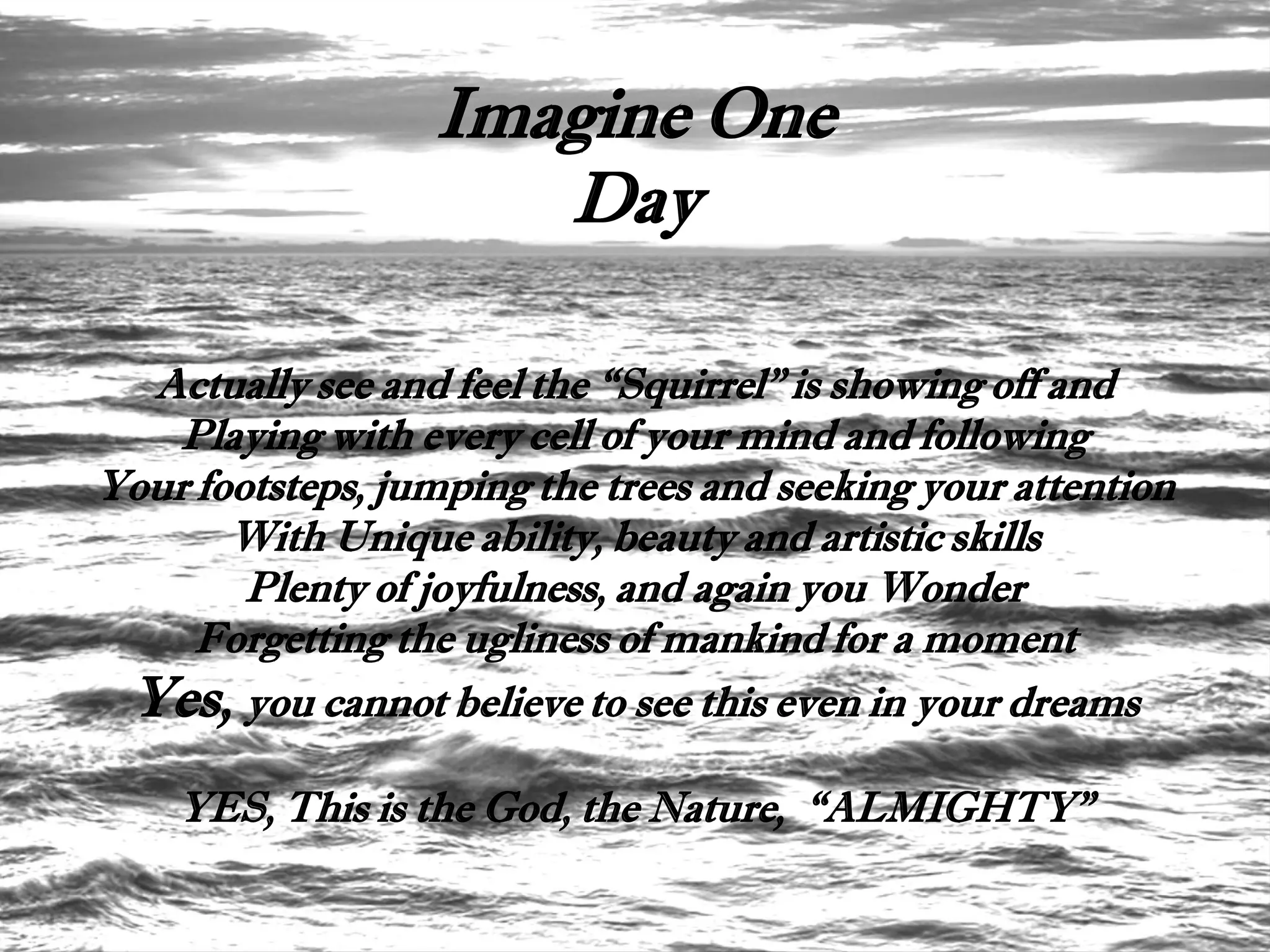 Imagine One
                     Day

  Actually see and feel the “Squirrel” is showing off and
    Playing with every cell of your mind and following
Your footsteps, jumping the trees and seeking your attention
       With Unique ability, beauty and artistic skills
        Plenty of joyfulness, and again you Wonder
     Forgetting the ugliness of mankind for a moment
 Yes, you cannot believe to see this even in your dreams
    YES, This is the God, the Nature, “ALMIGHTY”
 