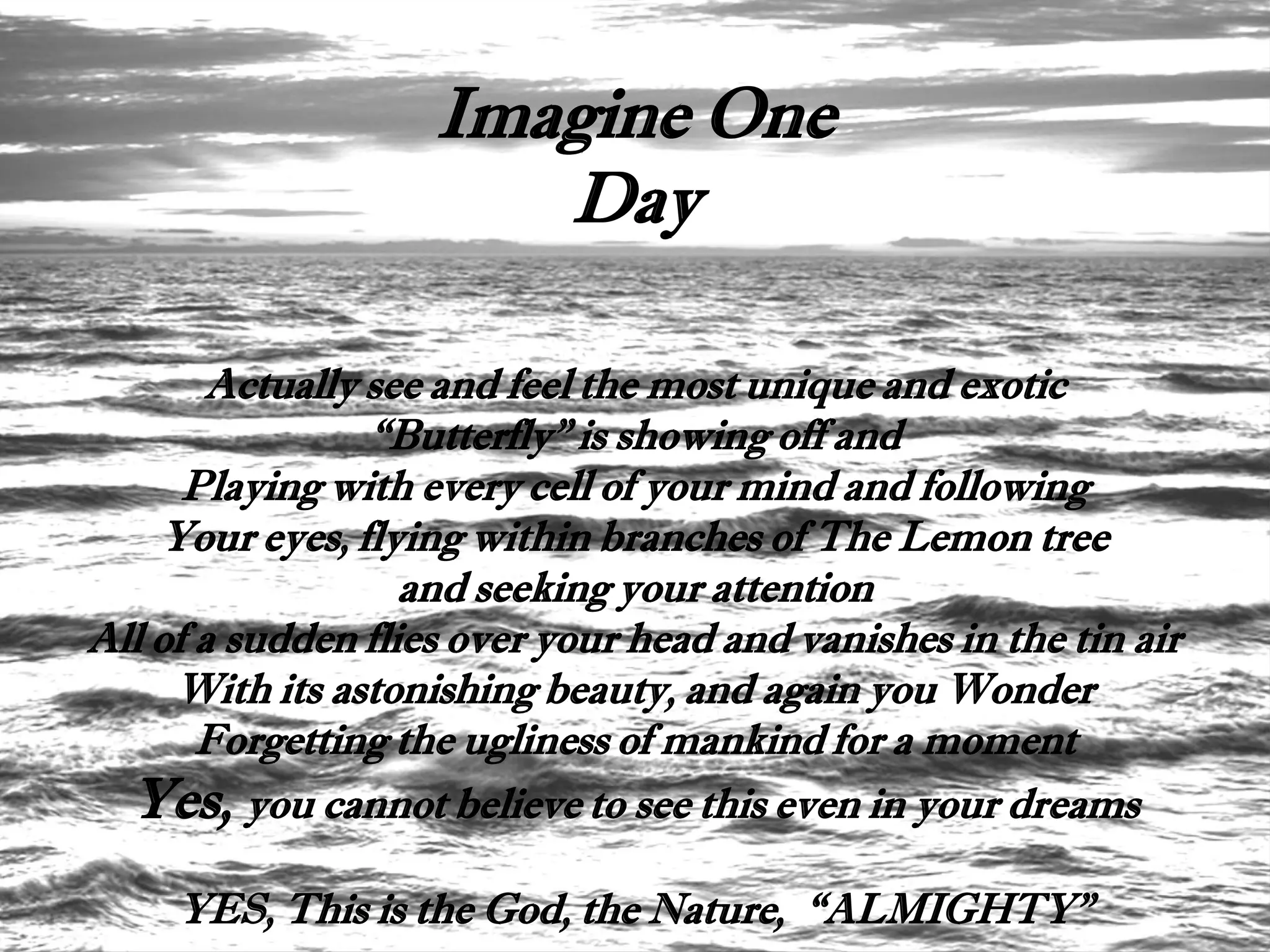Imagine One
                       Day

        Actually see and feel the most unique and exotic
                 “Butterfly” is showing off and
      Playing with every cell of your mind and following
    Your eyes, flying within branches of The Lemon tree
                   and seeking your attention
All of a sudden flies over your head and vanishes in the tin air
     With its astonishing beauty, and again you Wonder
       Forgetting the ugliness of mankind for a moment
  Yes, you cannot believe to see this even in your dreams
     YES, This is the God, the Nature, “ALMIGHTY”
 