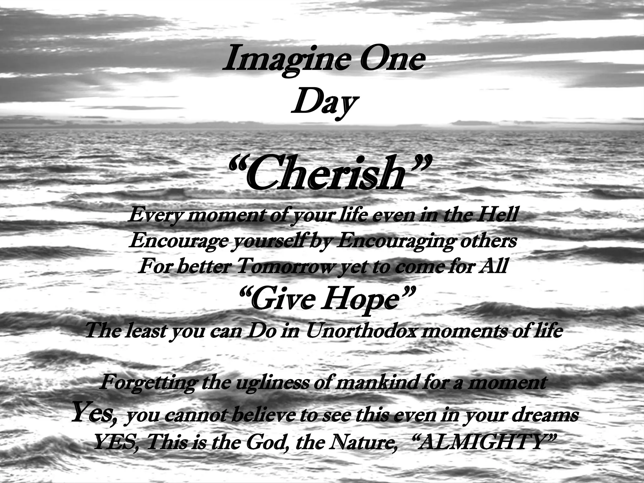 Imagine One
                   Day

                “Cherish”
      Every moment of your life even in the Hell
      Encourage yourself by Encouraging others
       For better Tomorrow yet to come for All
                  “Give Hope”
 The least you can Do in Unorthodox moments of life

  Forgetting the ugliness of mankind for a moment
Yes, you cannot believe to see this even in your dreams
 YES, This is the God, the Nature, “ALMIGHTY”
 
