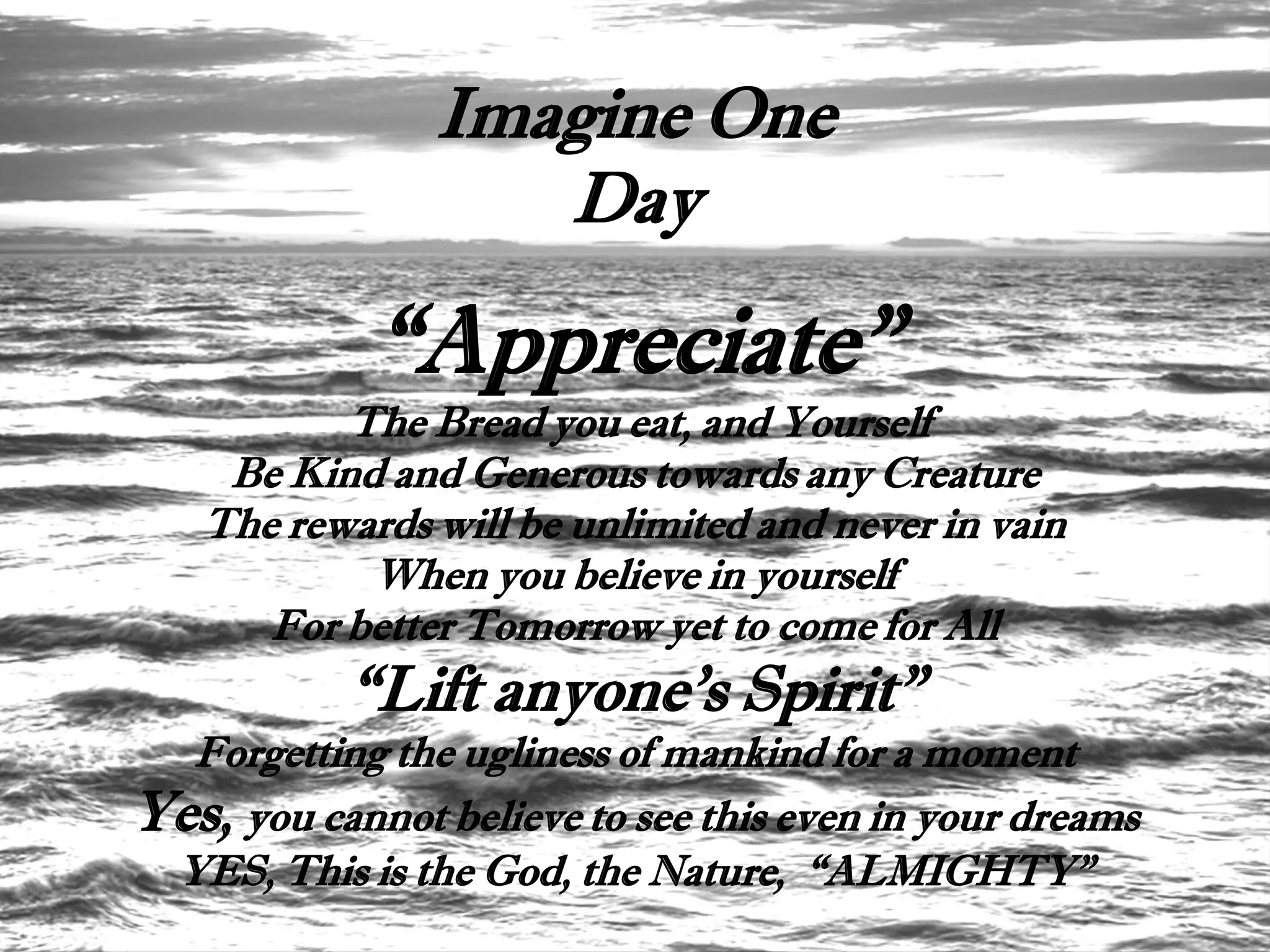 Imagine One
                   Day

             “Appreciate”
          The Bread you eat, and Yourself
    Be Kind and Generous towards any Creature
   The rewards will be unlimited and never in vain
           When you believe in yourself
      For better Tomorrow yet to come for All
           “Lift anyone's Spirit”
  Forgetting the ugliness of mankind for a moment
Yes, you cannot believe to see this even in your dreams
 YES, This is the God, the Nature, “ALMIGHTY”
 