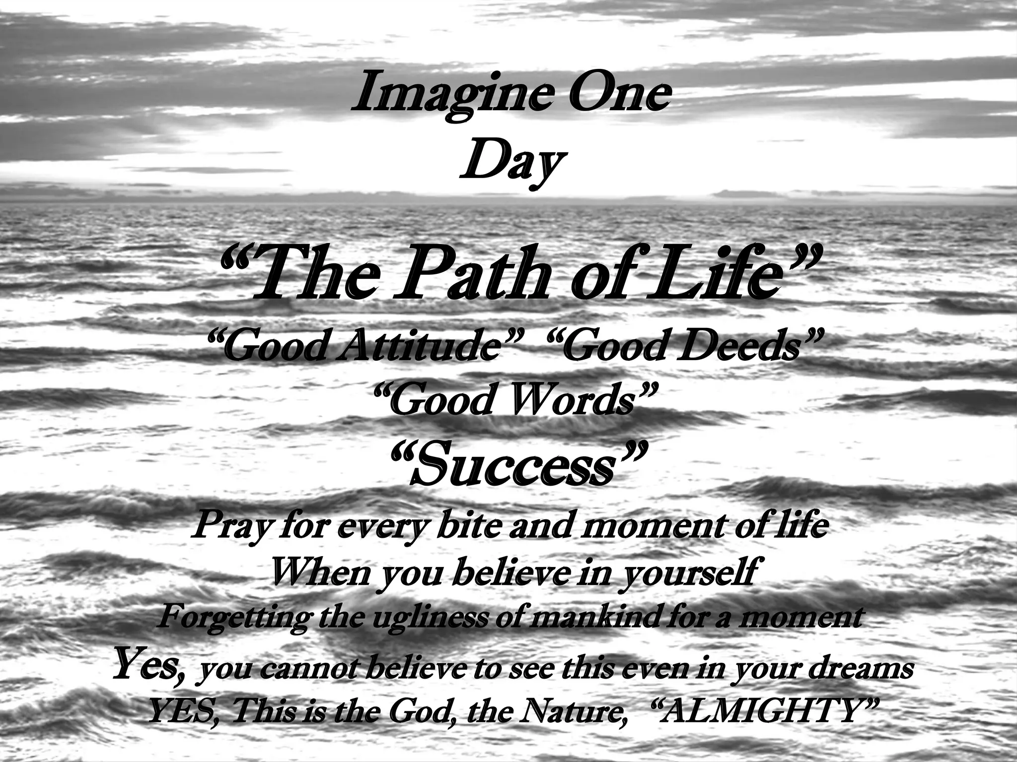 Imagine One
                   Day

      “The Path of Life”
      “Good Attitude” “Good Deeds”
             “Good Words”
                  “Success”
     Pray for every bite and moment of life
         When you believe in yourself
  Forgetting the ugliness of mankind for a moment
Yes, you cannot believe to see this even in your dreams
 YES, This is the God, the Nature, “ALMIGHTY”
 