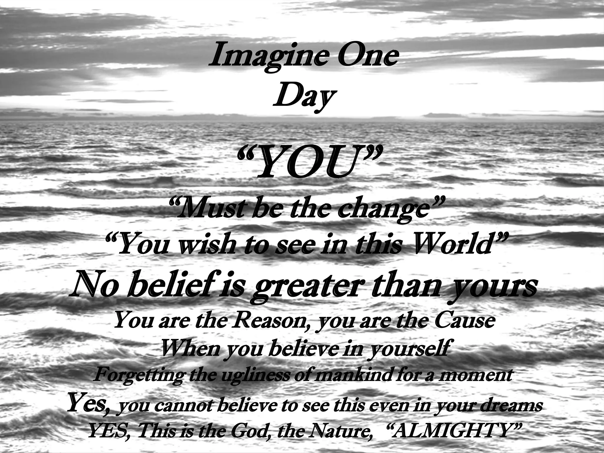 Imagine One
                   Day

                   “YOU”
        “Must be the change”
    “You wish to see in this World”
No belief is greater than yours
     You are the Reason, you are the Cause
         When you believe in yourself
  Forgetting the ugliness of mankind for a moment
Yes, you cannot believe to see this even in your dreams
 YES, This is the God, the Nature, “ALMIGHTY”
 