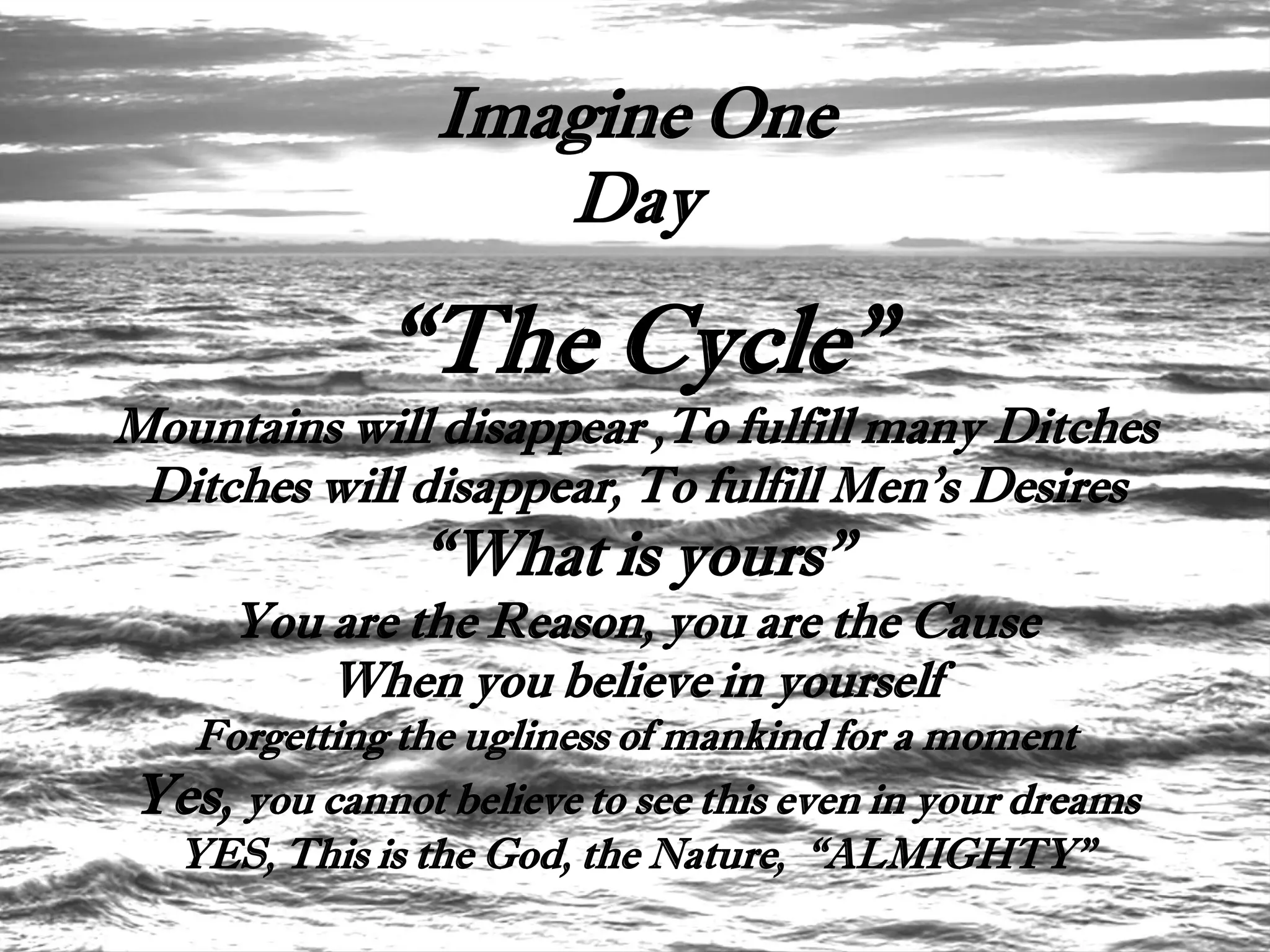 Imagine One
                   Day

             “The Cycle”
Mountains will disappear ,To fulfill many Ditches
 Ditches will disappear, To fulfill Men’s Desires
               “What is yours”
     You are the Reason, you are the Cause
         When you believe in yourself
  Forgetting the ugliness of mankind for a moment
Yes, you cannot believe to see this even in your dreams
 YES, This is the God, the Nature, “ALMIGHTY”
 