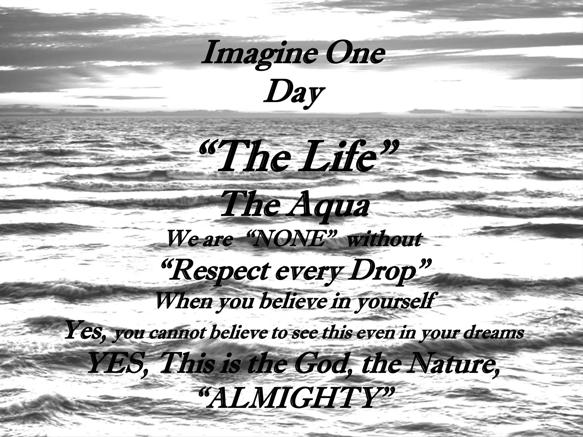 Imagine One
                   Day

               “The Life”
                  The Aqua
            We are “NONE” without
           “Respect every Drop”
          When you believe in yourself
Yes, you cannot believe to see this even in your dreams
  YES, This is the God, the Nature,
         “ALMIGHTY”
 