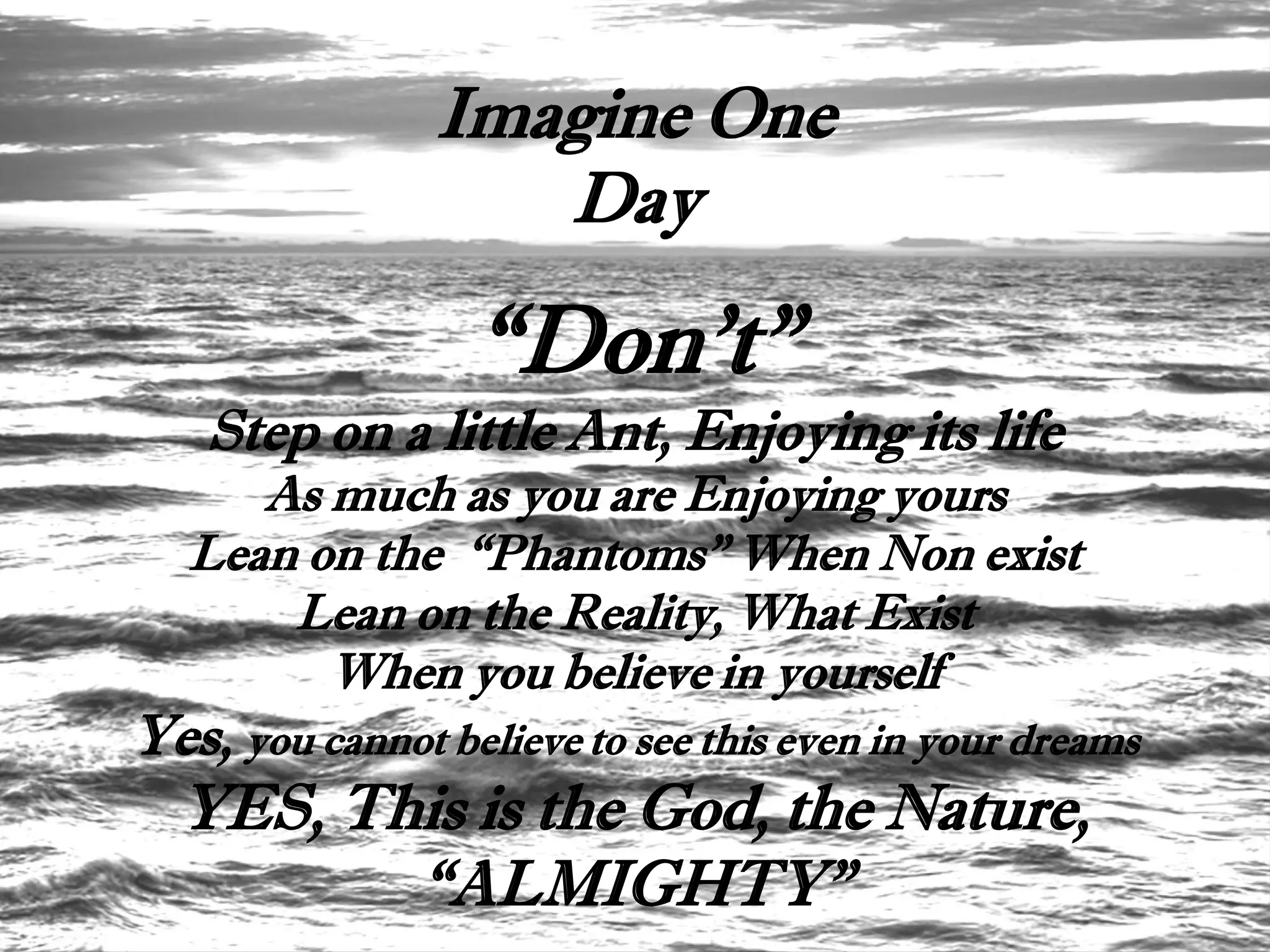 Imagine One
                   Day

                  “Don't”
    Step on a little Ant, Enjoying its life
      As much as you are Enjoying yours
   Lean on the “Phantoms” When Non exist
       Lean on the Reality, What Exist
         When you believe in yourself
Yes, you cannot believe to see this even in your dreams
  YES, This is the God, the Nature,
         “ALMIGHTY”
 