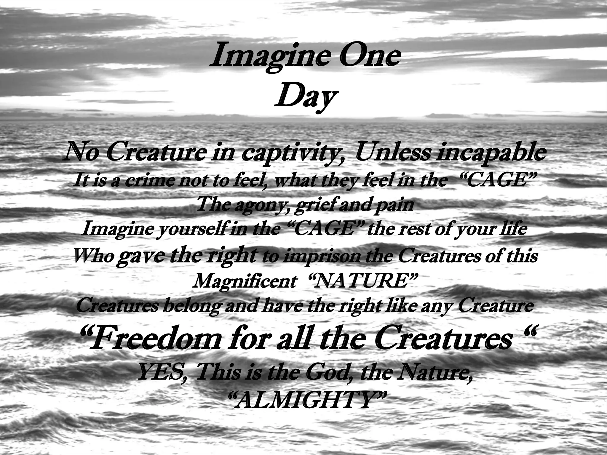 Imagine One
                   Day
No Creature in captivity, Unless incapable
It is a crime not to feel, what they feel in the “CAGE”
               The agony, grief and pain
 Imagine yourself in the “CAGE” the rest of your life
Who gave the right to imprison the Creatures of this
               Magnificent “NATURE”
Creatures belong and have the right like any Creature
 “Freedom for all the Creatures “
       YES, This is the God, the Nature,
              “ALMIGHTY”
 