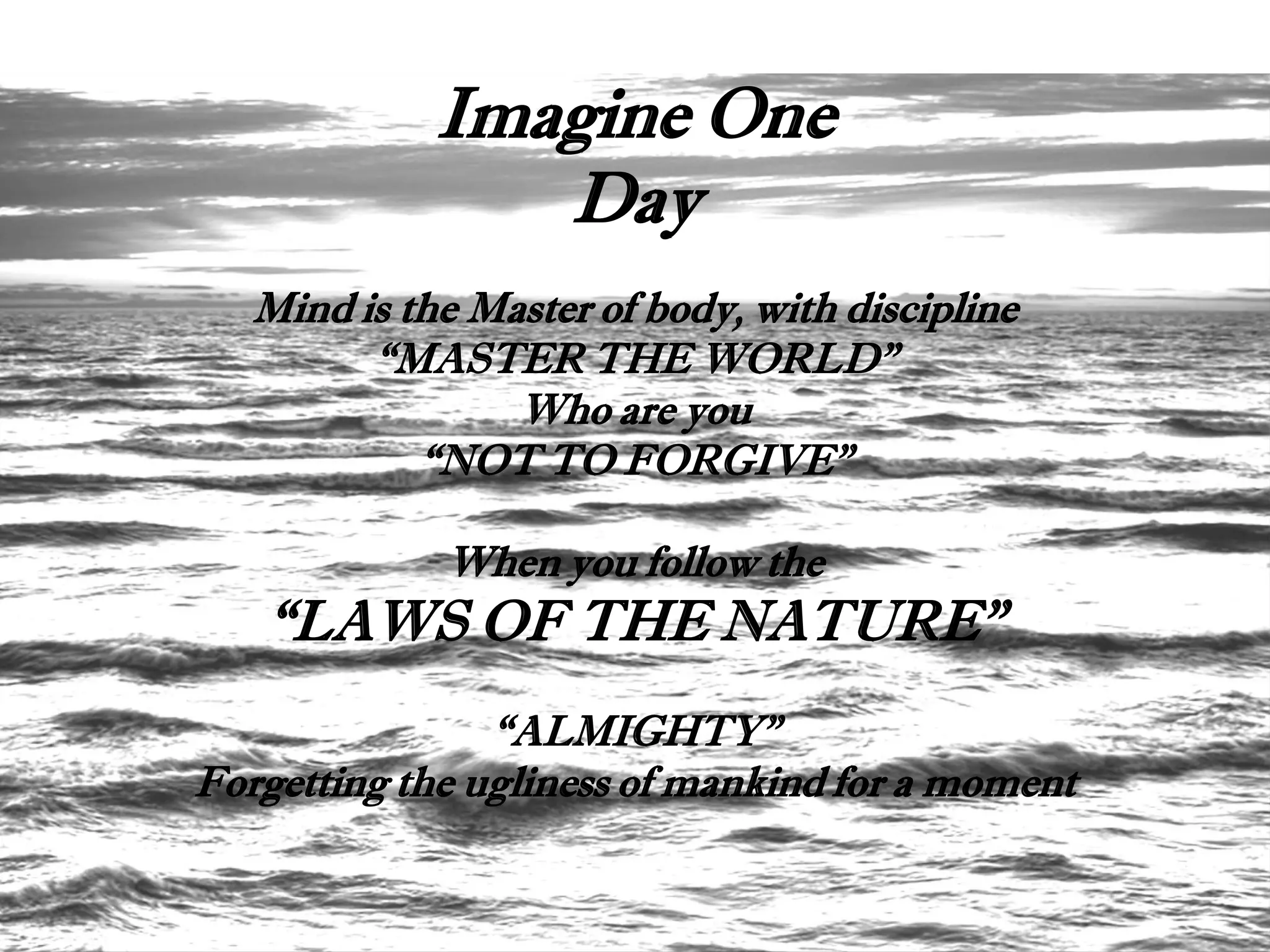 Imagine One
                Day
   Mind is the Master of body, with discipline
         “MASTER THE WORLD”
                 Who are you
            “NOT TO FORGIVE”

             When you follow the
   “LAWS OF THE NATURE”
                “ALMIGHTY”
Forgetting the ugliness of mankind for a moment
 