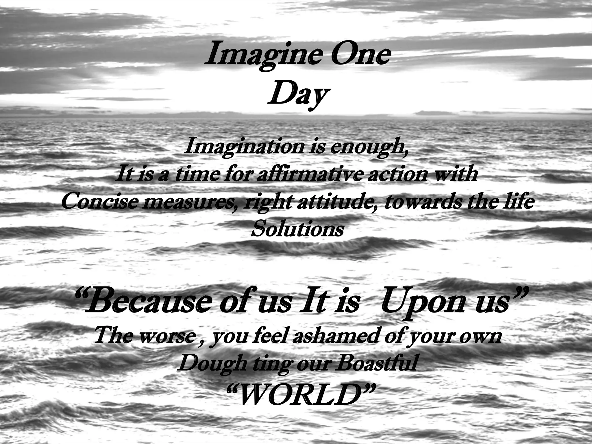 Imagine One
                  Day
              Imagination is enough,
     It is a time for affirmative action with
Concise measures, right attitude, towards the life
                     Solutions


“Because of us It is Upon us”
   The worse , you feel ashamed of your own
          Dough ting our Boastful
                 “WORLD”
 