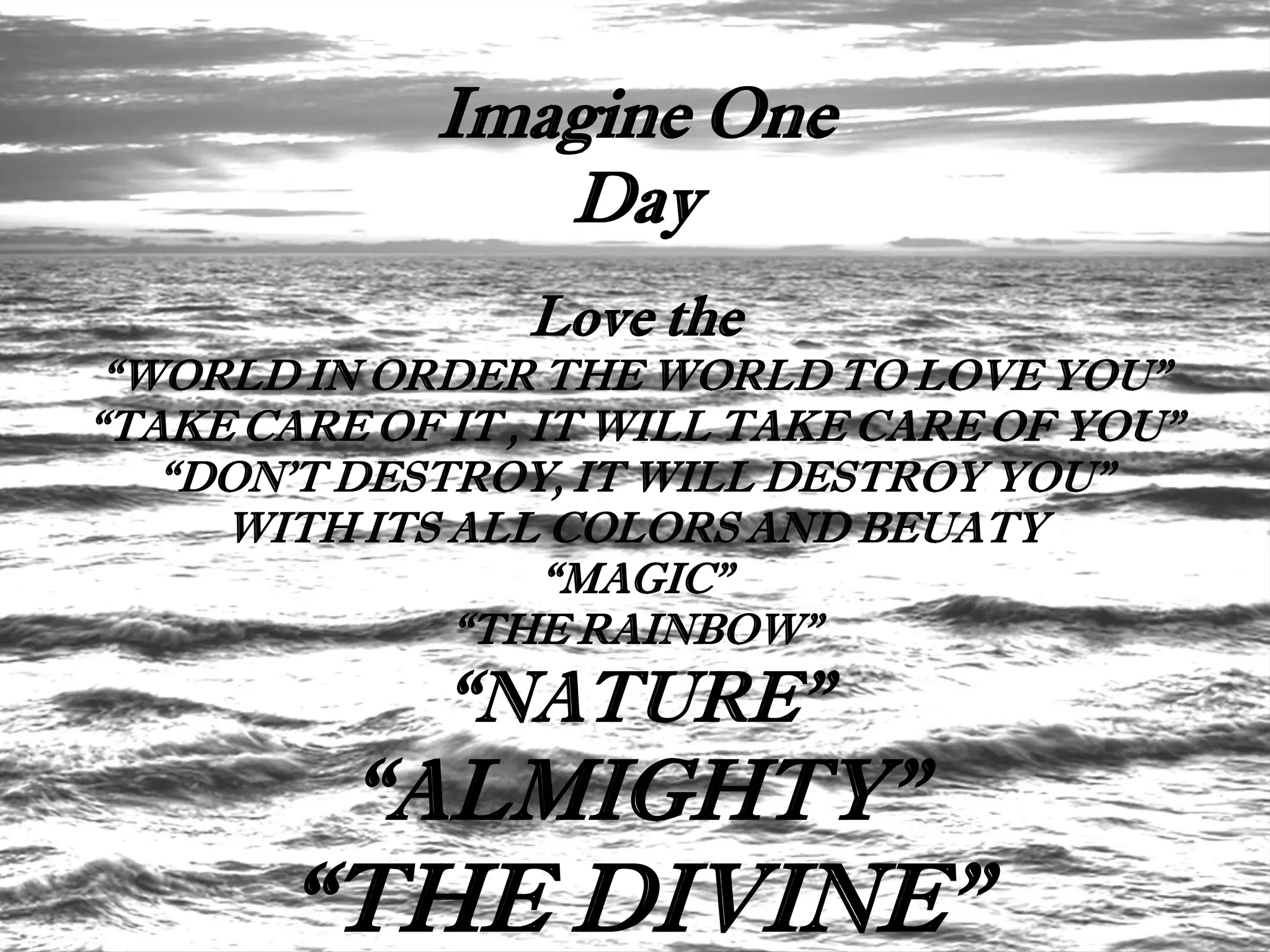 Imagine One
                 Day
                 Love the
 “WORLD IN ORDER THE WORLD TO LOVE YOU”
“TAKE CARE OF IT , IT WILL TAKE CARE OF YOU”
   “DON’T DESTROY, IT WILL DESTROY YOU”
     WITH ITS ALL COLORS AND BEUATY
                    “MAGIC”
              “THE RAINBOW”
              “NATURE”
          “ALMIGHTY”
       “THE DIVINE”
 