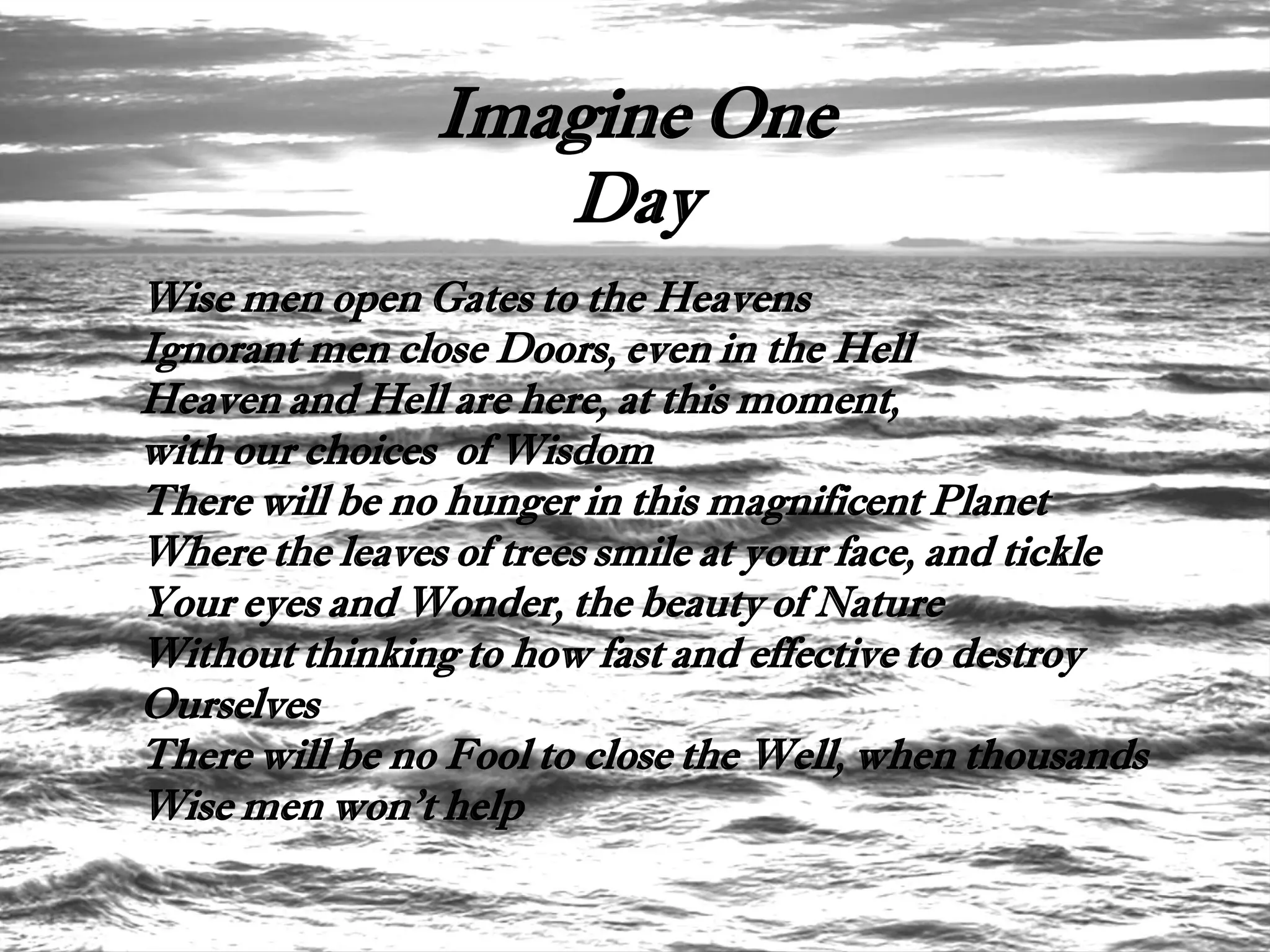 Imagine One
                   Day
Wise men open Gates to the Heavens
Ignorant men close Doors, even in the Hell
Heaven and Hell are here, at this moment,
with our choices of Wisdom
There will be no hunger in this magnificent Planet
Where the leaves of trees smile at your face, and tickle
Your eyes and Wonder, the beauty of Nature
Without thinking to how fast and effective to destroy
Ourselves
There will be no Fool to close the Well, when thousands
Wise men won't help
 