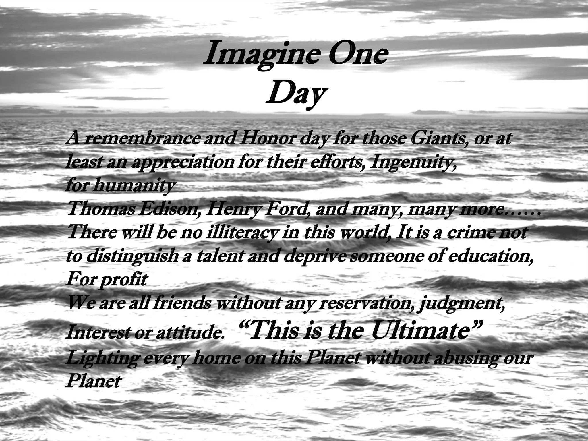 Imagine One
                    Day
A remembrance and Honor day for those Giants, or at
least an appreciation for their efforts, Ingenuity,
for humanity
Thomas Edison, Henry Ford, and many, many more……
There will be no illiteracy in this world, It is a crime not
to distinguish a talent and deprive someone of education,
For profit
We are all friends without any reservation, judgment,
Interest or attitude. “This is the Ultimate”
Lighting every home on this Planet without abusing our
Planet
 