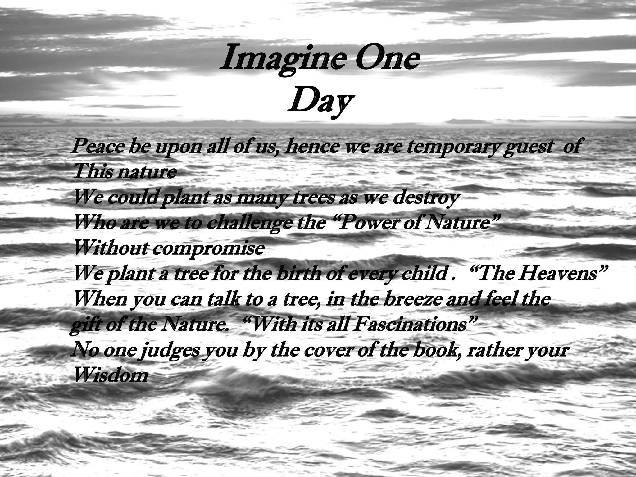 Imagine One
                   Day
Peace be upon all of us, hence we are temporary guest of
This nature
We could plant as many trees as we destroy
Who are we to challenge the “Power of Nature”
Without compromise
We plant a tree for the birth of every child . “The Heavens”
When you can talk to a tree, in the breeze and feel the
gift of the Nature. “With its all Fascinations”
No one judges you by the cover of the book, rather your
Wisdom
 