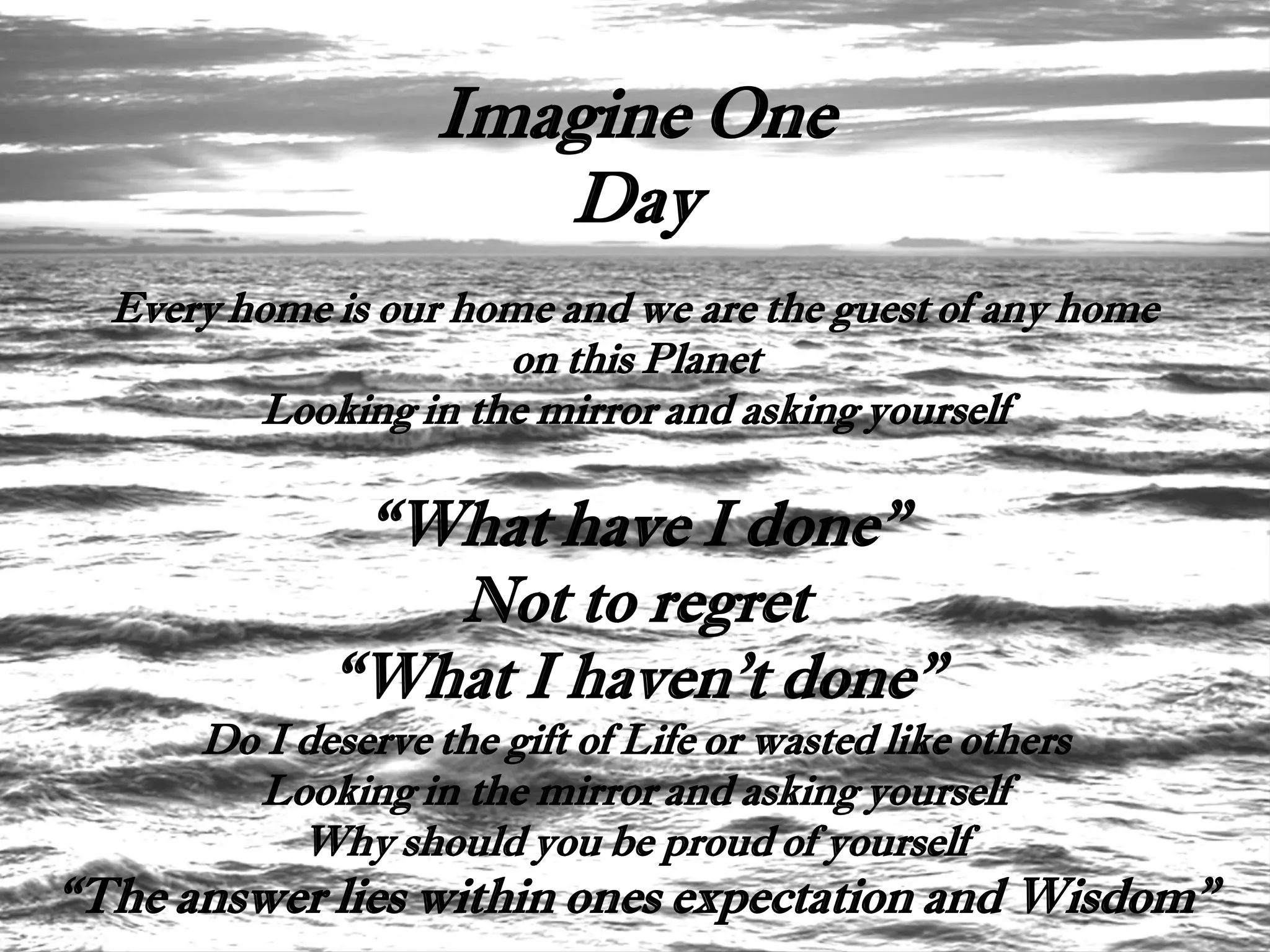 Imagine One
                      Day
  Every home is our home and we are the guest of any home
                      on this Planet
         Looking in the mirror and asking yourself

              “What have I done”
                Not to regret
             “What I haven't done”
      Do I deserve the gift of Life or wasted like others
        Looking in the mirror and asking yourself
           Why should you be proud of yourself
“The answer lies within ones expectation and Wisdom”
 