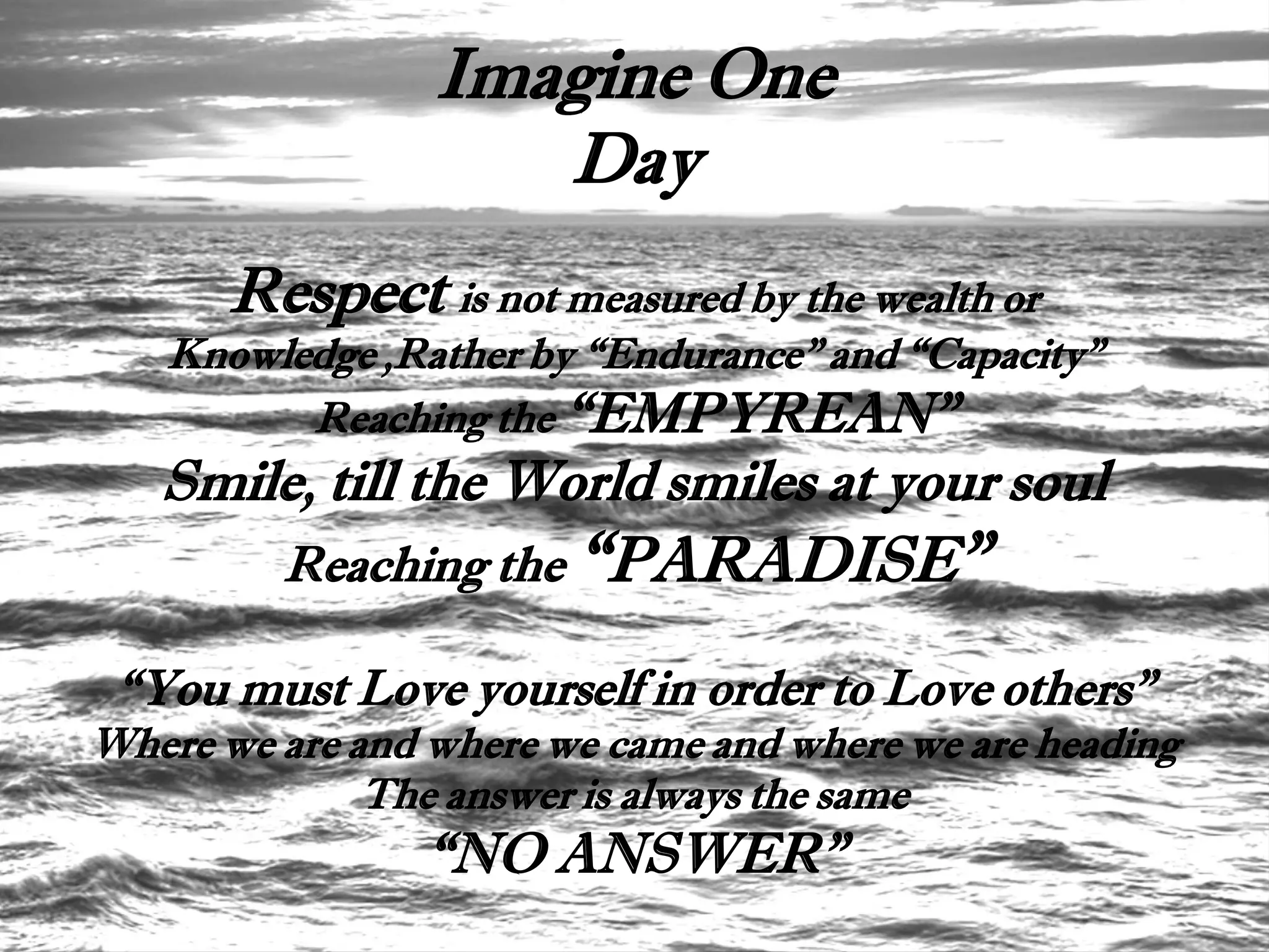 Imagine One
                    Day
       Respect is not measured by the wealth or
   Knowledge ,Rather by “Endurance” and “Capacity”
         Reaching the “EMPYREAN”
   Smile, till the World smiles at your soul
         Reaching the “PARADISE”

 “You must Love yourself in order to Love others”
Where we are and where we came and where we are heading
              The answer is always the same
                “NO ANSWER”
 