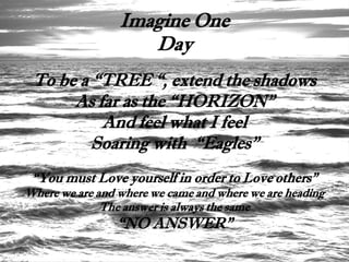 Imagine One
                    Day
 To be a “TREE “, extend the shadows
      As far as the “HORIZON”
          And feel what I feel
         Soaring with “Eagles”
 “You must Love yourself in order to Love others”
Where we are and where we came and where we are heading
              The answer is always the same
                “NO ANSWER”
 
