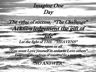 Imagine One
                  Day
The value of success, “The Challenge”
 Acknowledgement the gift of
                     “life”
     Let the light of THE :”HEAVENS”
               Shine upon us all
“You must Love yourself in order to Love others”
   Forgetting the ugliness of mankind for a moment

               “NO ANSWER”
 