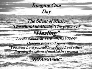 Imagine One
                  Day
        The Silent of Music
  The sound of Music, The power of
                “Healing”
    Let the Sounds of THE :”HEAVENS”
           Heal our pains and agony
“You must Love yourself in order to Love others”
   Forgetting the ugliness of mankind for a moment

               “NO ANSWER”
 